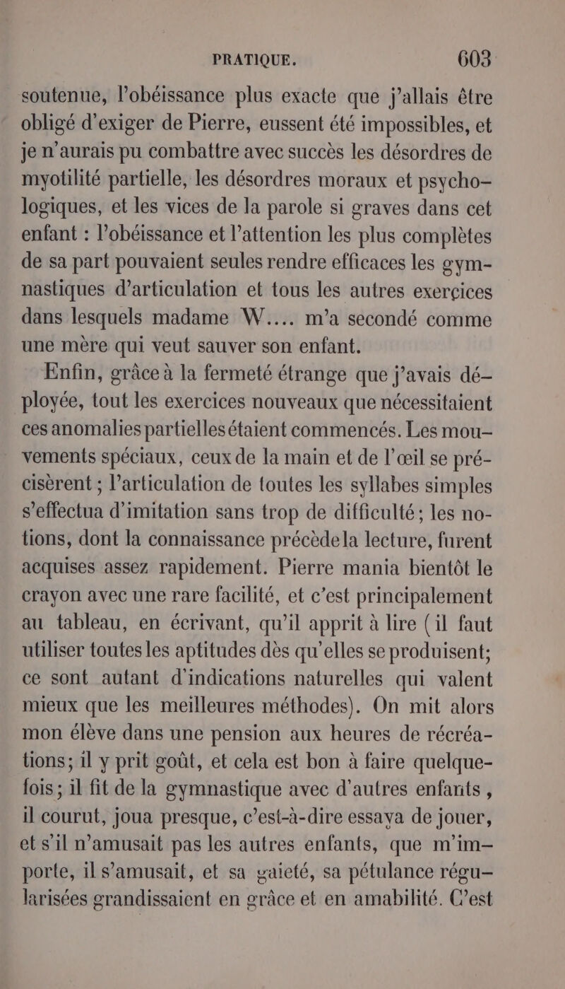 soutenue, lobéissance plus exacte que j’allais être obligé d'exiger de Pierre, eussent été impossibles, et je n'aurais pu combattre avec succès les désordres de myotlité partielle, les désordres moraux et psycho- logiques, et les vices de la parole si graves dans cet enfant : l’obéissance et l’attention les plus complètes de sa part pouvaient seules rendre efficaces les gym- nastiques d’articulation et tous les autres exerçices dans lesquels madame W.... m'a secondé comme une mère qui veut sauver son enfant. Enfin, grâce à la fermeté étrange que j'avais dé ployée, tout les exercices nouveaux que nécessitaient ces anomalies partielles étaient commencés. Les mou- vements spéciaux, ceux de la main et de l’œil se pré- cisèrent ; l'articulation de toutes les syllabes simples s’effectua d'imitation sans trop de difficulté; les no- tions, dont la connaissance précèdela lecture, furent acquises assez rapidement. Pierre mania bientôt le crayon avec une rare facilité, et c’est principalement au tableau, en écrivant, qu’il apprit à lire (il faut utiliser toutes les aptitudes dès qu’elles se produisent; ce sont autant d'indications naturelles qui valent mieux que les meilleures méthodes). On mit alors mon élève dans une pension aux heures de récréa- tions ; il y prit goût, et cela est bon à faire quelque- fois ; il fit de la gymnastique avec d’autres enfants , il courut, joua presque, c’est-à-dire essaya de jouer, et s'il n’amusait pas les autres enfants, que m'im- porte, il s’amusait, et sa gaieté, sa pétulance régu- larisées grandissaient en grâce et en amabilité. C’est