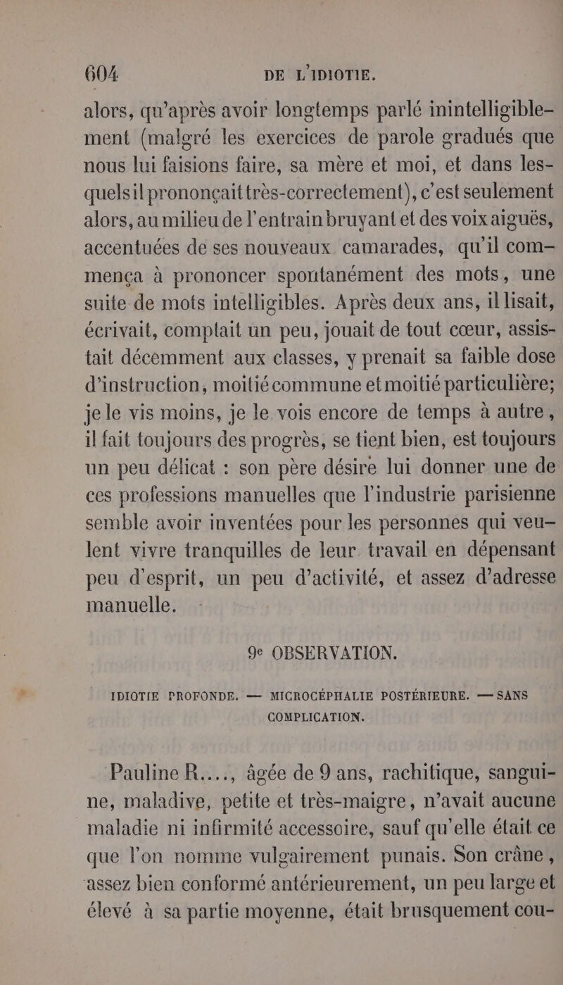 alors, qu'après avoir longtemps parlé inintelligible- ment (malgré les exercices de parole gradués que nous lui faisions faire, sa mère et moi, et dans les- quelsilprononçaittrès-correctement), c’est seulement alors, au milieu de l’entrain bruyant et des voix aiguës, accentuées de ses nouveaux camarades, qu'il com- mença à prononcer spontanément des mots, une suite de mots intelligibles. Après deux ans, il lisait, écrivait, comptait un peu, jouait de tout cœur, assis- tait décemment aux classes, y prenait sa faible dose d'instruction, moitié commune etmoitié particulière; je le vis moins, je le vois encore de temps à autre, il fait toujours des progrès, se tient bien, est toujours un peu délicat : son père désire lui donner une de ces professions manuelles que l'industrie parisienne semble avoir inventées pour les personnes qui veu- lent vivre tranquilles de leur travail en dépensant peu d'esprit, un peu d'activité, et assez d'adresse manuelle. 9e OBSERVATION. IDIOTIE PROFONDE. — MICROCÉPHALIE POSTÉRIEURE. — SANS COMPLICATION. Pauline R...., âgée de 9 ans, rachitique, sangui- ne, maladive, petite et très-maigre, n’avait aucune maladie ni infirmité accessoire, sauf qu'elle était ce que l’on nomme vulgairement punais. Son crâne, ‘assez bien conformé antérieurement, un peu large et élevé à sa partie moyenne, était brusquement cou-