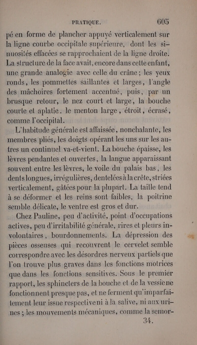pé en forme de plancher appuyé verticalement sur la ligne courbe occipitale supérieure, dont les si- nuosités effacées se rapprochaient de la ligne droite. La structure de la face avait, encore dans cetteenfant, une grande analogie avec celle du crâne; les yeux ronds, les pommettes saillantes et larges, l'angle des mâchoires fortement accentué, puis, par un brusque retour, le nez court et large, la bouche courte et aplatie. le menton large, étroit, écrasé, comme l'occipital. L’habitude générale est affaissée, nonchalante, les membres pliés, les doigts opérant les uns sur les au- tres un continuel va-et-vient. La bouche épaisse, les lèvres pendantes et ouvertes, la langue apparaissant souvent entre les lèvres, le voile du palais bas, les dents longues, irrégulières, dentelées à la crête, striées verticalement, gâtées pour la plupart. La taille tend à se déformer et les reins sont faibles, la poitrine semble délicate, le ventre est gros et dur. Chez Pauline, peu d'activité, point d’occupations actives, peu d’irritabilité générale, rires et pleurs in- volontaires, bourdonnements. La dépression des pièces osseuses qui recouvrent le cervelet semble correspondre avec les désordres nerveux partiels que l'on trouve plus graves dans les fonctions motrices que dans les fonctions sensitives. Sous le premier rapport, les sphincters de la bouche et de la vessiene fonctionnent presque pas, et ne ferment qu'impartfai- tement leur issue respectiveni à la salive, ni aux uri- nes ; les mouvements mécaniques, comme la semor- | 34