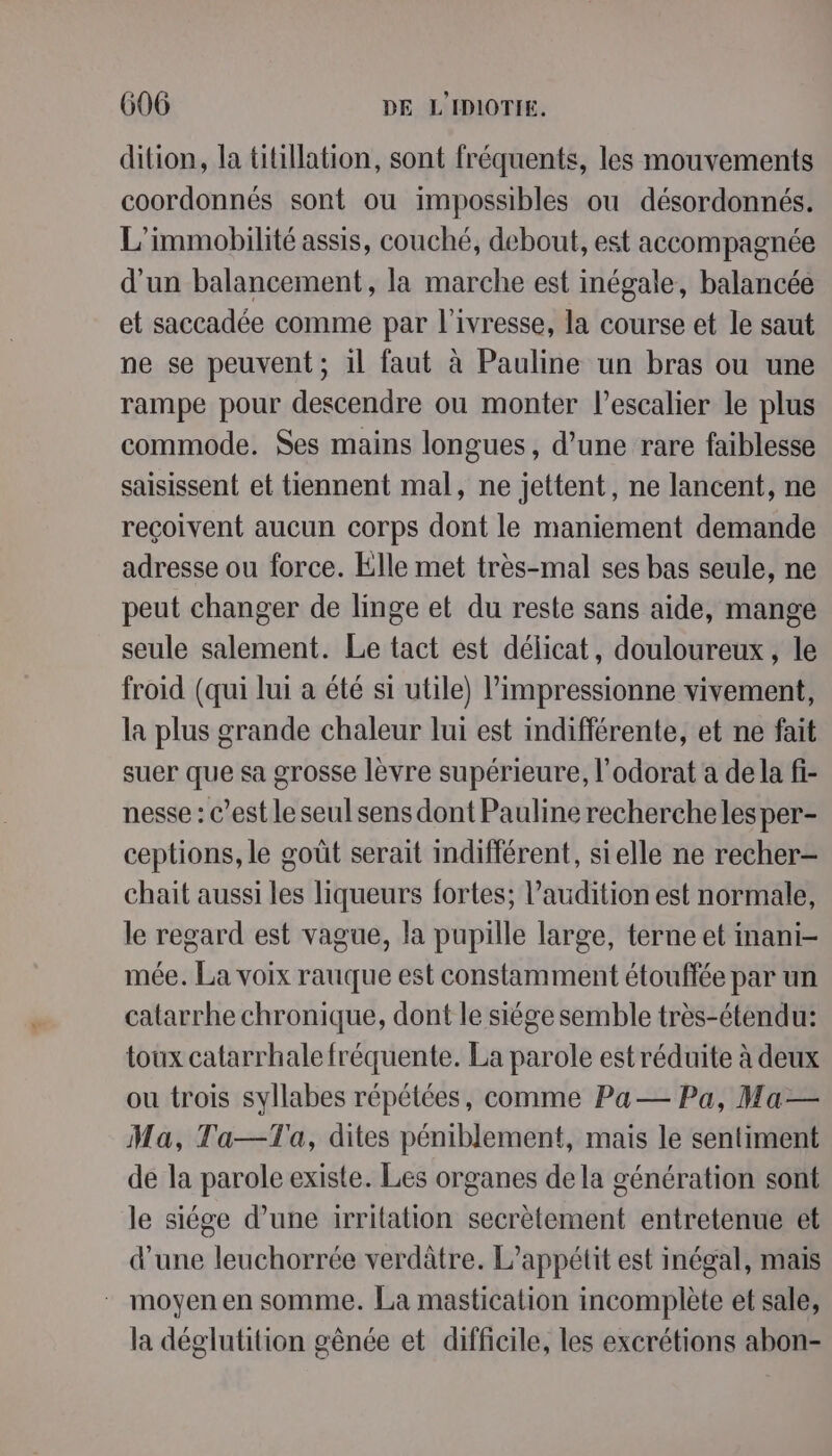 dition, la titillation, sont fréquents, les mouvements coordonnés sont ou impossibles ou désordonnés. L'immobilité assis, couché, debout, est accompagnée d'un balancement, la marche est inégale, balancée et saccadée comme par l'ivresse, la course et le saut ne se peuvent ; 1l faut à Pauline un bras ou une rampe pour descendre ou monter l'escalier le plus commode. Ses mains longues, d’une rare faiblesse saisissent et tiennent mal, ne jettent, ne lancent, ne reçoivent aucun corps dont le maniement demande adresse ou force. Elle met très-mal ses bas seule, ne peut changer de linge et du reste sans aide, mange seule salement. Le tact est délicat, douloureux, le froid (qui lui a été si utile) l’impressionne vivement, la plus grande chaleur lui est indifférente, et ne fait suer que sa grosse lèvre supérieure, l’odorat a de la fi- nesse : c’est le seul sens dont Pauline recherche lesper- ceptions, le goût serait indifférent, sielle ne recher- chait aussi les liqueurs fortes; l'audition est normale, le regard est vague, la pupille large, terne et inani- mée. La voix rauque est constamment étouffée par un catarrhe chronique, dont le siége semble très-étendu: toux catarrhale fréquente. La parole est réduite à deux ou trois syllabes répétées, comme Pa— Pa, Ma— Ma, Ta—Ta, dites péniblement, mais le sentiment de la parole existe. Les organes dela génération sont le siége d’une irritation secrètement entretenue et d'une leuchorrée verdâtre. L’appétit est inégal, mais moyen en somme. La mastication incomplète et sale, la déglutition gènée et difficile, les excrétions abon-
