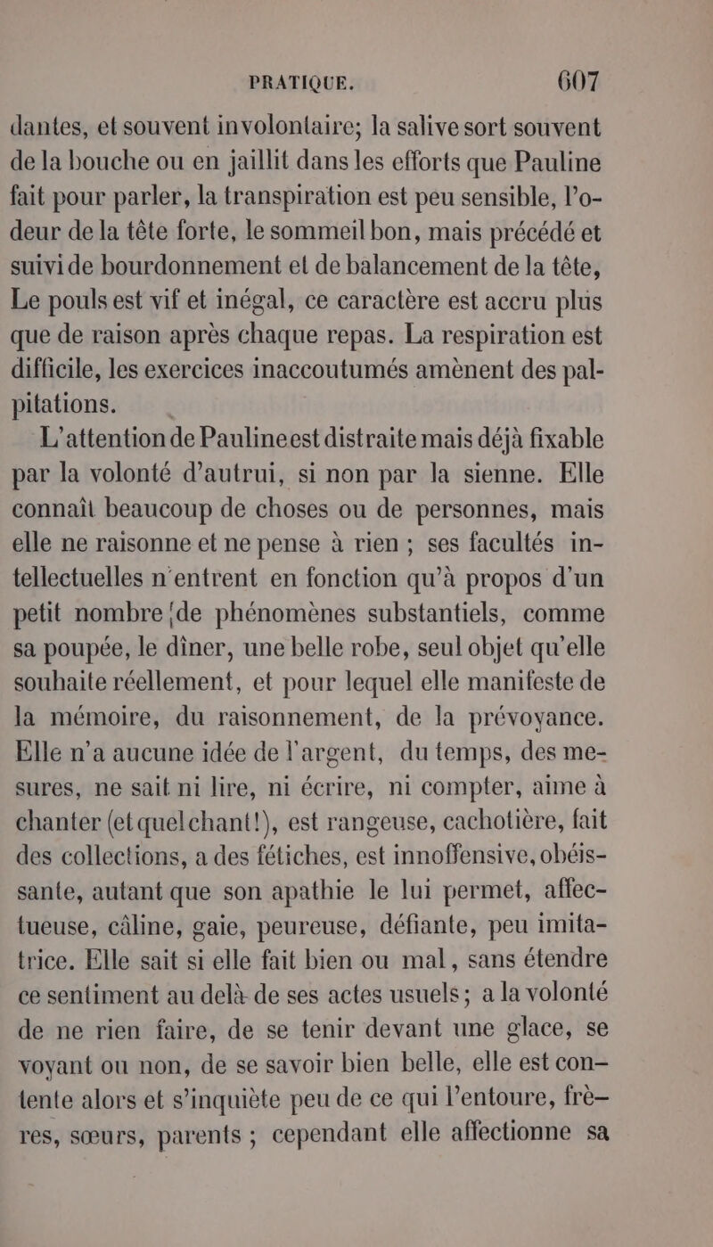 dantes, et souvent involontaire; la salive sort souvent de la bouche ou en jaillit dans les efforts que Pauline fait pour parler, la transpiration est peu sensible, lo- deur de la tête forte, le sommeil bon, mais précédé et suivide bourdonnement et de balancement de la tête, Le pouls est vif et inégal, ce caractère est accru plus que de raison après chaque repas. La respiration est difficile, les exercices inaccoutumés amènent des pal- pitations. L’attentionde Paulineest distraite mais déjà fixable par la volonté d'autrui, si non par la sienne. Elle connaît beaucoup de choses ou de personnes, mais elle ne raisonne et ne pense à rien; ses facultés in- tellectuelles n'entrent en fonction qu’à propos d’un petit nombre de phénomènes substantiels, comme sa poupée, le dîner, une belle robe, seul objet qu'elle souhaite réellement, et pour lequel elle manifeste de la mémoire, du raisonnement, de la prévoyance. Elle n’a aucune idée de l'argent, du temps, des me- sures, ne sait ni lire, ni écrire, ni compter, aime à chanter (et quelchant!), est rangeuse, cachotière, fait des collections, a des fétiches, est innoffensive, obéis- sante, autant que son apathie le lui permet, affec- tueuse, câline, gaie, peureuse, défiante, peu imita- trice. Elle sait si elle fait bien ou mal, sans étendre ce sentiment au delà de ses actes usuels; a la volonté de ne rien faire, de se tenir devant une glace, se voyant ou non, de se savoir bien belle, elle est con- tente alors et s'inquiète peu de ce qui l'entoure, frè- res, sœurs, parents ; cependant elle affectionne sa