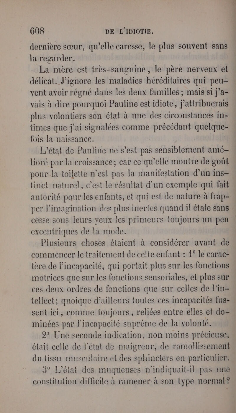 dernière sœur, qu’elle caresse, le plus souvent sans la regarder. La mère est très-sanguine , le père nerveux et délicat. J’ignore les maladies héréditaires qui peu- vent avoir régné dans les deux familles ; mais si j’a- vais à dire pourquoi Pauline est idiote, j’attribuerais plus volontiers son état à une des circonstances m- times que j'ai signalées comme précédant quelque- fois la naissance. L'état de Pauline ne s’est pas sensiblement amé- lioré par la croissance; car ce qu’elle montre de goût pour la toiletie n’est pas la manifestation d’un ins {inct naturel, c’est le résultat d'un exemple qui fait autorité pour les enfants, et qui est de nature à frap- per l'imagination des plus inertes quand il éfale sans cesse sous leurs yeux les primeurs toujours un peu excentriques de la mode. Plusieurs choses élaient à considérer avant de commencer le traitement de cette enfant : 1° le carac- tère de l'incapacité, qui portait plus sur les fonctions motrices que sur les fonctions sensoriales, et plus sur ces deux ordres de fonctions que sur celles de l’in- tellect; quoique d’ailleurs toutes ces incapacités fus- sent ici, comme toujours, reliées entre elles et do- minées par l'incapacité suprême de la volonté. 2 Une seconde indication, non moins précieuse, était celle de l'état de maigreur, de ramollissement du tissu musculaire et des sphincters en particulier. 3° L'état des muqueuses n'indiquait-il pas une ‘ constitution difficile à ramener à son type normal?