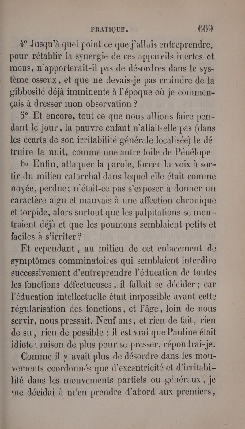 4° jusqu’à quel point ce que j'allais entreprendre, pour rétablir fa synergie de ces appareils inertes et mous, n appôrlerait-il pas de désordres dans le sys- tème osseux, et que ne devais-ie pas craindre de la gibbosité déjà imminente à l’époque où je commen- çais à dresser mon observation ? 9° Et encore, tout ce que nous allions faire pen- dant le jour , la pauvre enfant n’allait-elle pas (dans les écarts de son irritabilité générale localisée) le dé truire la nuit, comme une autre toile de Pénélope Go Enfin, attaquer la parole, forcer la voix à sor- lir du milieu catarrhal dans lequel elle était comme noyée, perdue; n'était-ce pas s’exposer à donner un caractère aigu et mauvais à une affection chronique et torpide, alors surtout que les palpitations se mon- traient déjà et que les poumons semblaient petits et faciles à s’irriter ? Et cependant , au milieu de cet enlacement de symptômes comminatoires qui semblaient interdire successivement d'entreprendre l'éducation de toutes les fonctions défectueuses , il fallait se décider ; car l'éducation intellectuelle était impossible avant cette régularisation des fonctions, et l’âge, loin de nous servir, nous pressait. Neuf ans, et rien de fait, rien de su, rien de possible : il est vrai que Pauline était idiote ; raison de plus pour se presser, répondrai-Jje. Comme il y avait plus de désordre dans les mou- vements coordonnés que d’excentricité et d’irritabi- lité dans les mouvements partiels ou généraux, je me décidai à n’en prendre d’abord aux premiers,