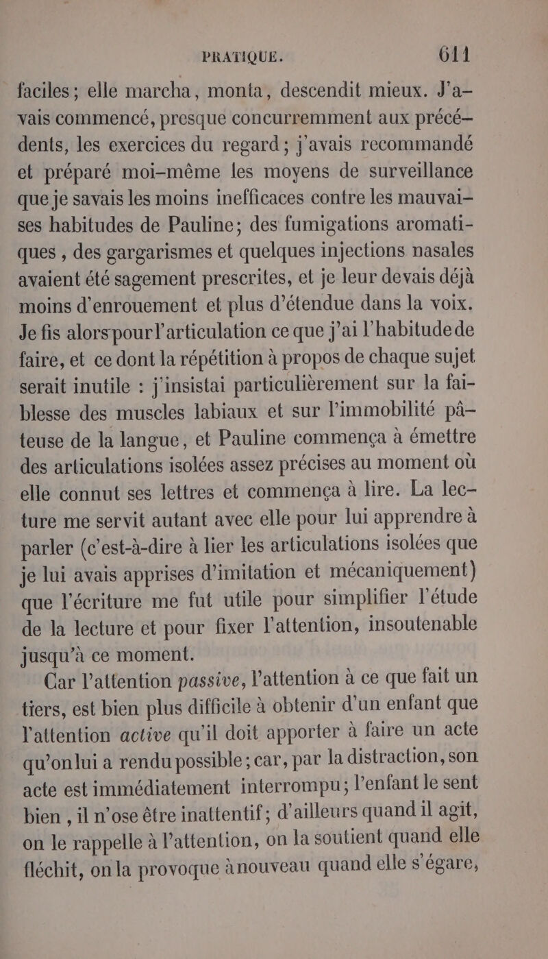 faciles ; elle marcha, monta, descendit mieux. J'a- vais commencé, presque concurremment aux précé— dents, les exercices du regard ; j'avais recommandé et préparé moi-même les moyens de surveillance que je savais les moins inefficaces contre les mauvai- ses habitudes de Pauline; des fumigations aromati- ques , des gargarismes et quelques injections nasales avaient été sagement prescrites, et je leur devais déjà moins d'enrouement et plus d’étendue dans la voix. Je fis alorspour l'articulation ce que j’ai l'habitudede faire, et ce dont la répétition à propos de chaque sujet serait inutile : j'insistai particulièrement sur la fai- blesse des muscles labiaux et sur l’immobilité pà- teuse de la langue, et Pauline commença à émettre des articulations isolées assez précises au moment où elle connut ses lettres et commença à lire. La lec- ture me servit autant avec elle pour lui apprendre à parler (c’est-à-dire à lier les articulations isolées que je lui avais apprises d'imitation et mécaniquement) que l'écriture me fut utile pour simplifier l'étude de la lecture et pour fixer l'attention, insoutenable jusqu’à ce moment. Car l'attention passive, l'attention à ce que fait un tiers, est bien plus difficile à obtenir d’un enfant que l'attention active qu'il doit apporter à faire un acte _qu'onlui a rendu possible ; car, par la distraction, son acte est immédiatement interrompu; l'enfant le sent bien , il n'ose être inattentif; d'ailleurs quand il agit, on le rappelle à l'attention, on la soutient quand elle fléchit, on la provoque ànouveau quand elle s'égare,