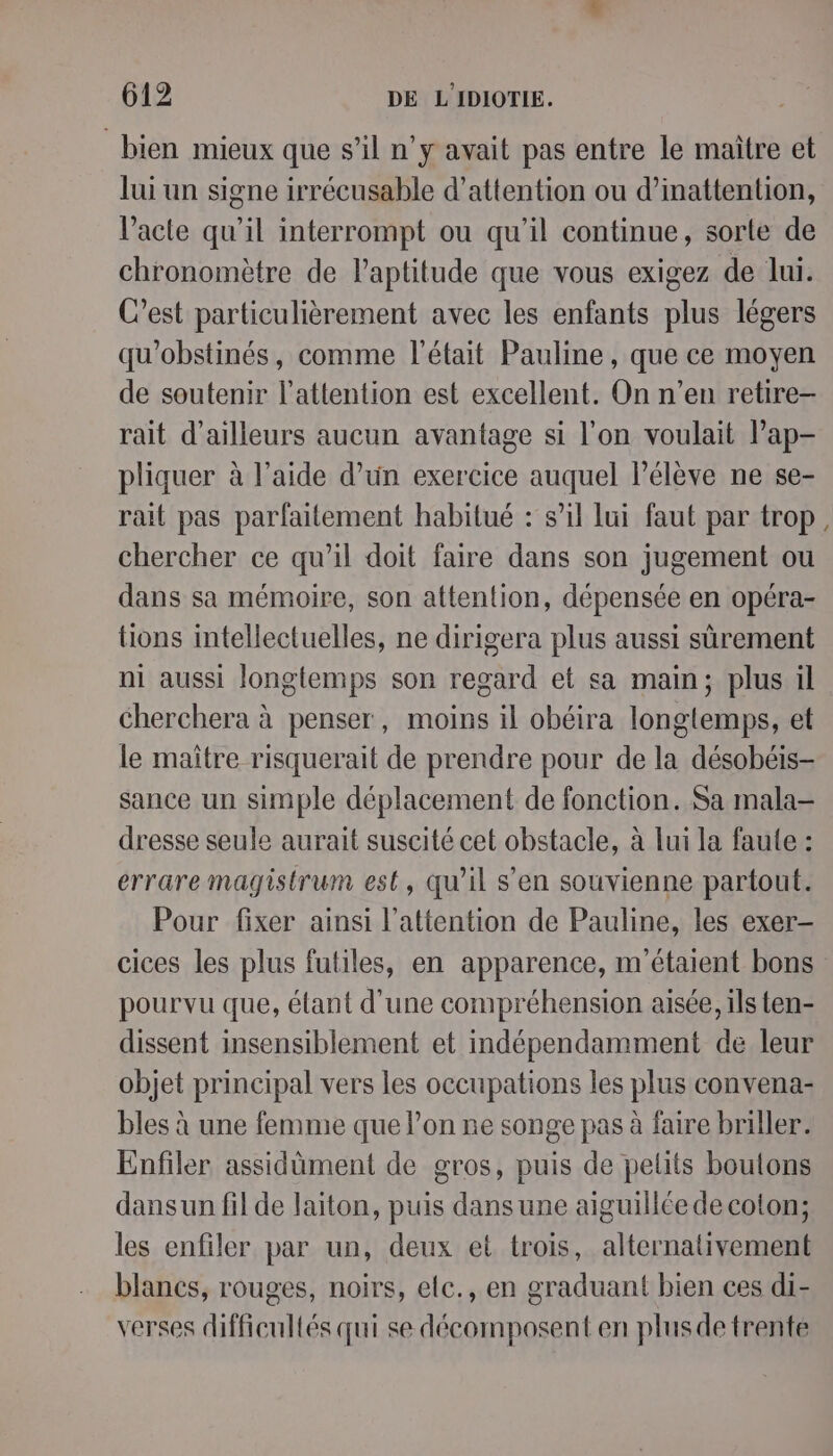 bien mieux que s’il n’y avait pas entre le maître et lui un signe irrécusable d'attention ou d’inattention, l'acte qu’il interrompt ou qu'il continue, sorte de chronomètre de l'aptitude que vous exigez de lui. C’est particulièrement avec les enfants plus légers qu'obstinés, comme l'était Pauline, que ce moyen de soutenir l'attention est excellent. On n’en retire- rait d’ailleurs aucun avantage si l’on voulait l’ap- pliquer à l’aide d’un exercice auquel l'élève ne se- rait pas parfaitement habitué : s’il lui faut par trop chercher ce qu’il doit faire dans son jugement ou dans sa mémoire, son attention, dépensée en opéra- tions intellectuelles, ne dirigera plus aussi sûrement ni aussi longtemps son regard et sa main; plus il cherchera à penser, moins il obéira longtemps, et le maître risquerait de prendre pour de la désobéis- sance un simple déplacement de fonction. Sa mala- dresse seule aurait suscité cet obstacle, à lui la faute : errare magistrum est, qu'il s'en souvienne partout. Pour fixer ainsi l'attention de Pauline, les exer- cices les plus futiles, en apparence, m'étaient bons pourvu que, étant d'une compréhension aisée, ils ten- dissent insensiblement et indépendamment de leur objet principal vers les occupations les plus convena- bles à une femme que l'on ne songe pas à faire briller. Enfiler assidûment de gros, puis de petits boutons dansun fil de laiton, puis dans une aiguillée de coton; les enfiler par un, deux et trois, alternativement blancs, rouges, noirs, elc., en graduant bien ces di- verses difficultés qui se décomposent en plusdetrente
