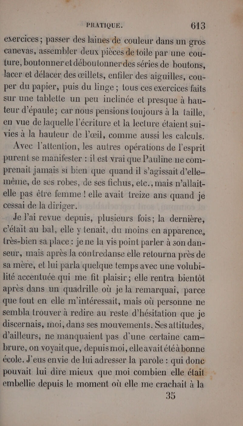 exercices ; passer des laines de couleur dans un gros canevas, assembler deux pièces de toile par une cou- ture, boutonner et déboutonnerdes séries de boutons, lacer'et délacer des œillets, enfiler des aiguilles, cou- per du papier, puis du linge ; lous ces exercices faits sur une fabletle un peu inelinée et presque à hau- teur d'épaule; car nous pensions toujours à la taille, en vue de laquelle l'écriture et la lecture étaient sui- vies à la hauteur de l'œil, comme aussi les calculs. Avec l'attention, les autres opérations de l'esprit purent se manifester : il est vrai que Pauline ne com- prenait jamais si bien que quand il s’agissait d’elle- même, de ses robes, de ses fichus, etc., mais n’allait- elle pas être femme ! elle avait treize ans quand je cessai de la diriger. Je Pai revue depuis, plusieurs fois; la dernière, c'était au bal, elle y tenait, du moins en apparence, {rès-bien sa place : je ne la vis point parler à son dan- seur, mais après la contredanse elle retourna près de sa mère, et lui parla quelque temps avec une volubi- lité accentuée qui me fit plaisir; elle rentra bientôt après dans un quadrille où je la remarquai, parce que tout en elle m'intéressait, mais où personne ne sembla trouver à redire au reste d’hésitation que je discernais, moi, dans ses mouvements. Ses attitudes, d’ailleurs, ne manquaient pas d’une certaine cam- brure, on voyaitque, depuis moi, elleavait étéà bonne école. J'eus envie de lui adresser la parole : qui done pouvait lui dire mieux que moi combien elle était embellie depuis le moment où elle me crachait à la | 39