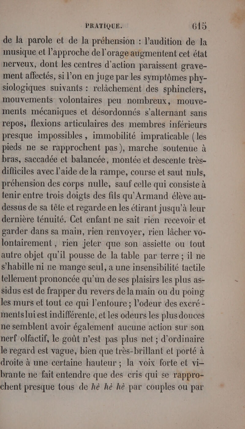 de la parole et de la préhension : l'audition de la musique et l’approche de l'orage augmentent cet état nerveux, dont les centres d'action paraissent grave- ment affectés, si l’on en juge par les symptômes phy- siologiques suivants : relâchement des sphincters, mouvements volontaires peu nombreux, mouve- ments mécaniques et désordonnés s’alternant sans repos, flexions articulaires des membres inférieurs presque impossibles , immobilité impraticable (les pieds ne se rapprochent pas), marche soutenue à bras, saccadée et balancée, montée et descente très- difficiles avec l’aide de la rampe, course et saut nuls, préhension des corps nulle, sauf celle qui consiste à tenir entre trois doigts des fils qu Armand élève au- dessus de sa têle et regarde en les étirant jusqu’à leur dernière ténuité. Cet enfant ne sait rien recevoir et garder dans sa main, rien renvoyer, rien lâcher vo- lontairement , rien jeter que son assiette ou tout autre objet qu'il pousse de la table par terre ; il ne s’habille ni ne mange seul, a une insensibilité tactile tellement prononcée qu’un de ses plaisirs les plus as- sidus est de frapper du revers de la main ou du poing les murs et tout ce qui l'entoure ; l'odeur des excré - ments lui est indifférente, et les odeurs les plus douces ne semblent avoir également aueune action sur son nerf olfactif, le goût n’est pas plus net ; d'ordinaire le regard est vague, bien que très-brillant et porté à droite à une certaine hauteur ; la voix forte et vi- brante ne fait entendre que des cris qui se rappro- chent presque tous de hè hè hè par couples ou par