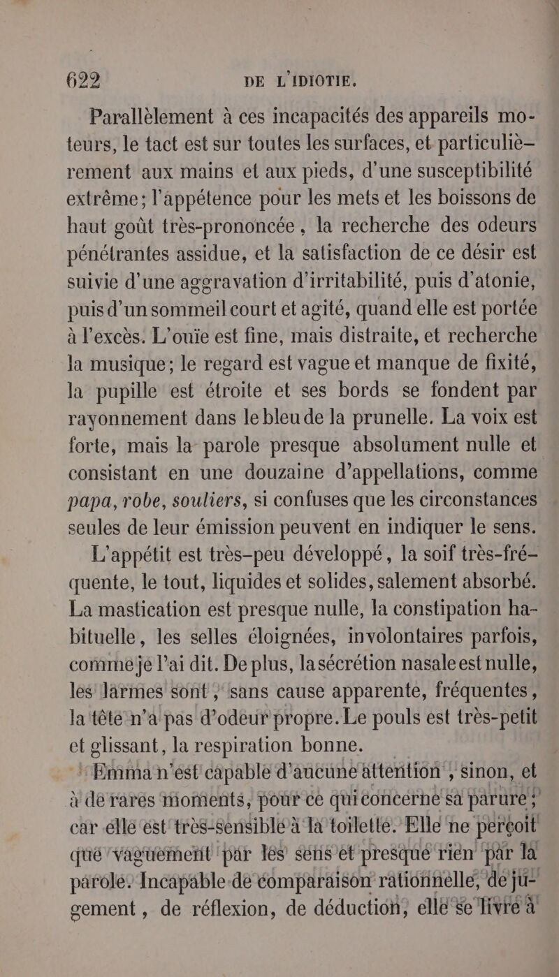 Parallèlement à ces incapacités des appareils mo- teurs, le tact est sur toutes les surfaces, et particuliè- rement aux mains et aux pieds, d'une susceptibilité extrême; l’appétence pour les mets et les boissons de haut goût très-prononcée , la recherche des odeurs pénétrantes assidue, et la satisfaction de ce désir est suivie d’une aggravation d’irritabilité, puis d’atonie, puis d’un sommeil court et agité, quand elle est portée à l'excès. L’ouïe est fine, mais distraite, et recherche la musique; le regard est vague et manque de fixité, la pupille est étroite et ses bords se fondent par rayonnement dans le bleu de la prunelle. La voix est forte, mais la parole presque absolument nulle et consistant en une douzaine d’appellations, comme papa, robe, souliers, si confuses que les circonstances seules de leur émission peuvent en indiquer le sens. L'appétit est très-peu développé, la soif très-fré- quente, le tout, liquides et solides, salement absorbé. La mastication est presque nulle, fa constipation ha- bituelle, les selles éloignées, involontaires parfois, comme je l'ai dit. De plus, lasécrétion nasaleest nulle, les larmes sont / sans cause apparente, fréquentes, la tête n’a pas d’odeur propre. Le pouls est très-petit et glissant, la respiration bonne. Eat n’est capable d'aucune attention , Sinon, et car elle est très-sensiblé à Ta toïletté. Ellé ne perçoit quéVaguemetit par les sériset presqué rien par la gement , de réflexion, de déduction, elle se ivre à ne 7