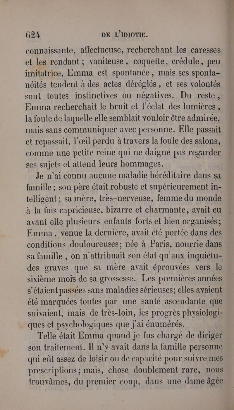 connaissante, affectueuse, recherchant les caresses et les rendant; vanileuse, coquette, crédule, peu imitatrice, Emma est spontanée, mais ses sponta- néités tendent à des actes déréglés, et ses volontés sont toutes instinctives ou négatives. Du reste, Emma recherchait le bruit et l'éclat des lumières , la foule de laquelle elle semblait vouloir être admirée, mais sans communiquer avec personne. Elle passait et repassait, l'œil perdu à travers la foule des salons, comme une pelite reine qui ne daigne pas regarder ses sujets et attend leurs hommages. Je n'ai connu aucune maladie héréditaire dans sa famille ; son père était robuste et supérieurement in- telligent ; sa mère, très-nerveuse, femme du monde à la fois capricieuse, bizarre et charmante, avait eu avant elle plusieurs enfants forts et bien organisés; Emma, venue la dernière, avait été portée dans des conditions douloureuses; née à Paris, nourrie dans sa famille , on n'attribuait son état qu'aux mquiétu- des graves que sa mère avait éprouvées vers le sixième mois de sa grossesse. Les premières années s'étaient passées sans maladies sérieuses; elles avaient été marquées toutes par une santé ascendante que suivaient, mais de très-loin, les progrès physiologi- ques et psychologiques que j'ai énumérés. Telle était Emma quand je fus chargé de diriger son traitement. [l n’y avait dans la famille personne qui eût assez de loisir ou de capacité pour suivre mes prescriptions ; mais, chose doublement rare, nous trouvâmes, du premier coup, dans une dame âgée