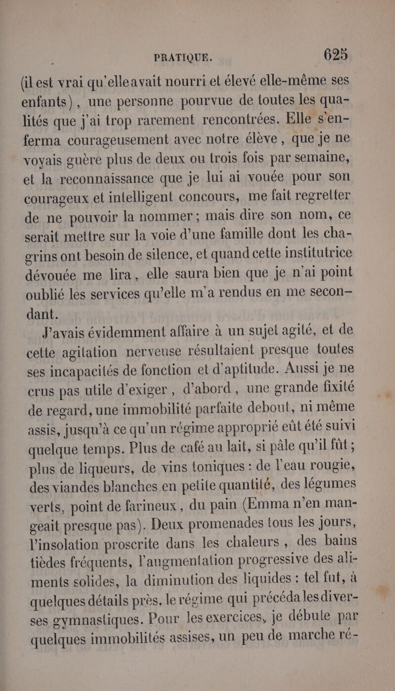 (ilest vrai qu'elleavait nourri et élevé elle-même ses enfants), une personne pourvue de loutes les qua- lités que j'ai trop rarement rencontrées. Elle s'en- ferma courageusement avec notre élève, que je ne voyais guère plus de deux ou trois fois par semaine, et la reconnaissance que je lui ai vouée pour son courageux et intelligent concours, me fait regretter de ne pouvoir la nommer ; mais dire son nom, ce serait mettre sur la voie d’une famille dont les cha- grins ont besoin de silence, et quand cette institutrice dévouée me lira, elle saura bien que je n'ai point oublié les services qu’elle m'a rendus en me secon- dant. J'avais évidemment affaire à un sujet agité, et de cette agilation nervetise résultaient presque toutes ses incapacités de fonction et d'aptitude. Aussi je ne crus pas utile d'exiger, d'abord, une grande fixité de regard, une immobilité parfaite debout, ni même assis, jusqu’à ce qu'un régime approprié eüt été suivi quelque temps. Plus de café au lait, si pâle qu’il fût ; plus de liqueurs, de vins toniques : de l'eau rougie, des viandes blanches en petite quantité, des légumes verts, point de farineux, du pain (Emma n’en man- geait presque pas). Deux promenades tous les jours, l'insolation proscrite dans les chaleurs , des bains tièdes fréquents, l'augmentation progressive des ali- ments solides, la diminution des liquides : tel fut, à quelques détails près. le régime qui précéda les diver- ses gymnastiques. Pour les exercices, je débute par quelques immobilités assises, un peu de marche ré-