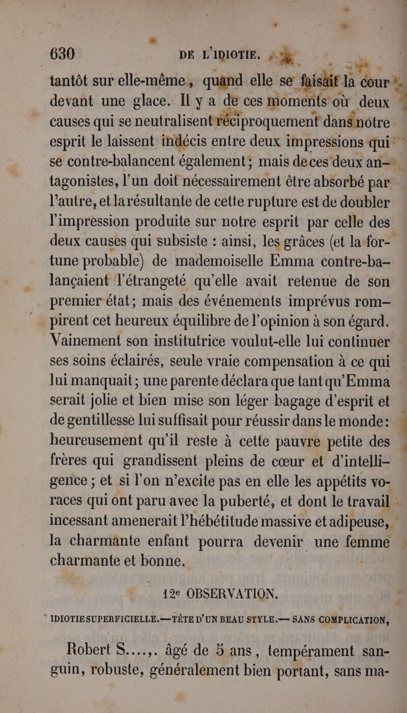 + tantôt sur ellé-mêmies quand elle sé ii a Ha éour*. devant une glace. Il y a de ces momen nts où dt causes qui se neutislisestilit iproquement danSnotre esprit le laissent indécis entre deux impressions qui se contre-balancent également; mais deces deux an tagonistes, l’un doit nécessairertiént être absorbé par - l'autre, et larésultante de cette rupture est de doubler l'impression produite sur notre esprit par celle des deux causes qui subsiste : ainsi, les grâces (et la for- tune probable) de mademoiselle Emma contre-ba- lançaient l’étrangeté qu'elle avait retenue de son premier état; mais des événements imprévus rom- pirent cet heureux équilibre de l'opinion à son égard. Vainement son institutrice voulut-elle lui continuer ses soins éclairés, seule vraie compensation à ce qui Jui manquait ; une parente déclara que tant qu'Emma serait jolie et bien mise son léger bagage d'esprit et de gentillesse lui suffisait pour réussir dans le monde: heureusement qu'il reste à cette pauvre petite des . frères qui grandissent pleins de cœur et d'’intelli- gence ; et si l'on n’excite pas en elle les appétits vo- races qui ont paru avec la puberté, et dont le travail + incessant amenerait l’hébétitude massive et adipeuse, la charmante enfant pourra devenir une femme : charmante et bonne. + ie 7 12e OBSERVATION. * IDIOTIESUPERFICIELLE.=—TÊTE D'UN BEAU STYLE.— SANS COMPLICATION, Robert S..…..,. âgé de 5 ans, tempérament san- guin, robuste, généralement bien portant, sans ma-