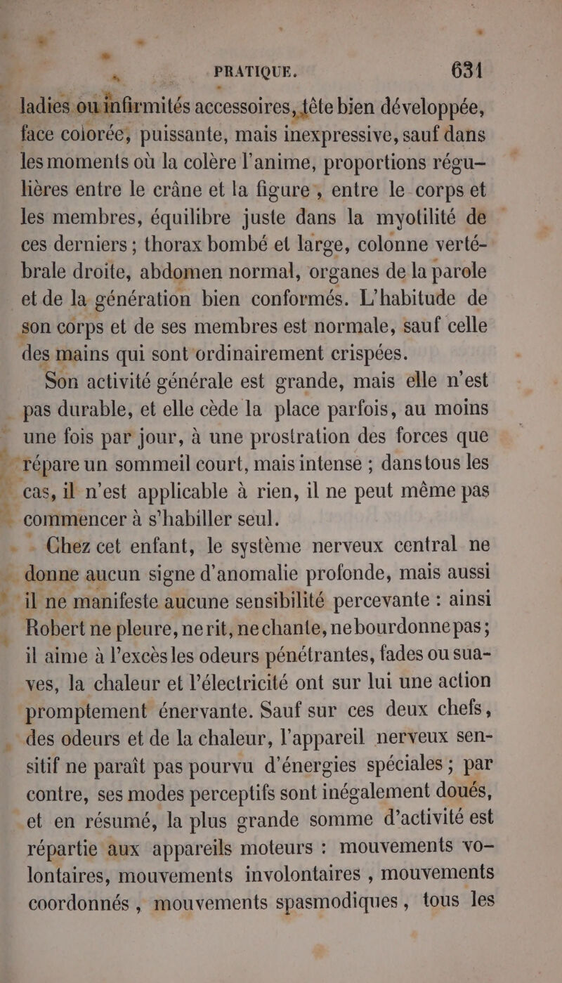 L] + a , ; . 2 s à Le nie spl td 631 _ Jadies oùinfirmités accessoires, fête bien développée, _face colorée, puissante, mais inexpressive, sauf dans les moments où la colère l'anime, proportions régu- hières entre le crâne et la figure, entre le corps et les membres, équilibre juste dans la myotilité de ces derniers ; thorax bombé et large, colonne verté- brale droite, abdomen normal, organes de la parele et de la génération bien conformés. L'habitude de son corps et de ses membres est normale, sauf celle des mains qui sont ordinairement crispées. Son activité générale est grande, mais elle n'est pas durable, et elle cède la place parfois, au moins une fois par jour, à une prostration des forces que répare un sommeil court, mais intense ; danstous les 1 _cas, il n'est applicable à rien, il ne peut même pas … commencer à s'habiller seul. - Chez cet enfant, le système nerveux central ne +. | douns aucun signe d'anomalie profonde, mais aussi il ne manifeste aucune sensibilité percevante : ainsi Le ne pleure, nerit, nechante, nebourdonne pas; il aime à l’excès les odeurs pénétrantes, fades ou sua- ves, la chaleur et l'électricité ont sur lui une action promptement énervante. Sauf sur ces deux chefs, . des odeurs et de la chaleur, l'appareil nerveux sen- sitif ne paraît pas pourvu d'énergies spéciales ; par contre, ses modes perceptifs sont inégalement doués, et en résumé, la plus grande somme d'activité est répartie aux appareils moteurs : mouvements vo lontaires, mouvements involontaires , mouvements coordonnés , mouvements spasmodiques , tous Jes