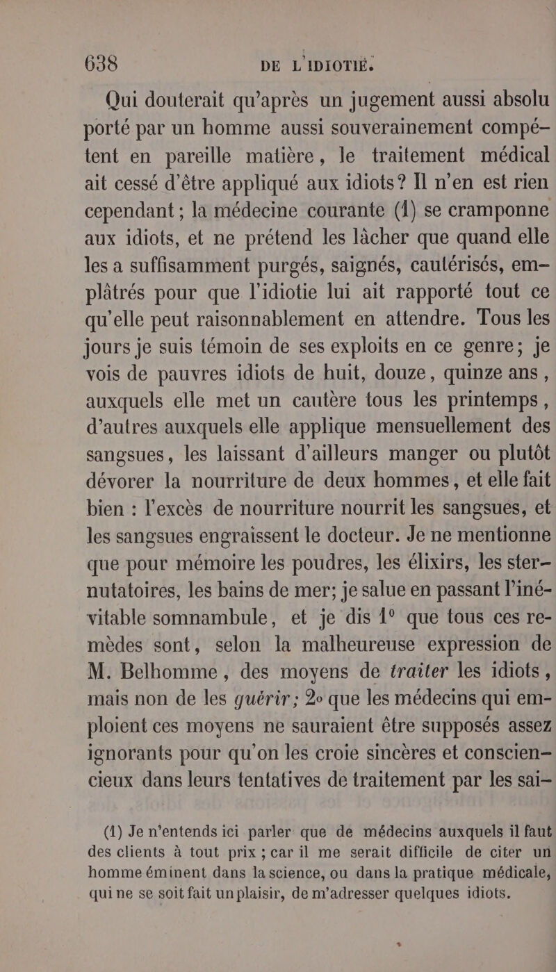 Qui douterait qu'après un jugement aussi absolu porté par un homme aussi souverainement compé- tent en pareille matière, le traitement médical ait cessé d’être appliqué aux idiots? I] n’en est rien cependant ; la médecine courante (1) se cramponne aux idiots, et ne prétend les lâcher que quand elle les a suffisamment purgés, saignés, caulérisés, em- plâtrés pour que l’idiotie lui ait rapporté tout ce qu'elle peut raisonnablement en attendre. Tous les jours je suis témoin de ses exploits en ce genre; Je vois de pauvres idiots de huit, douze, quinze ans, auxquels elle met un cautère tous les printemps, d’autres auxquels elle applique mensuellement des sangsues, les laissant d’ailleurs manger ou plutôt dévorer la nourriture de deux hommes , et elle fait bien : l'excès de nourriture nourrit les sangsues, et les sangsues engraissent le docteur. Je ne mentionne que pour mémoire les poudres, les élixirs, les ster- nutatoires, les bains de mer; je salue en passant l’iné- vitable somnambule, et je dis 1° que tous ces re- mèdes sont, selon la malheureuse expression de M. Belhomme , des moyens de traiter les idiots, mais non de les guérir ; 2 que les médecins qui em- ploient ces moyens ne sauraient être supposés assez ignorants pour qu'on les croie sincères et conscien- cieux dans leurs tentatives de traitement par les sai- (1) Je n’entends ici parler que de médecins auxquels il faut des clients à tout prix ; car il me serait difficile de citer un homme éminent dans la science, ou dans la pratique médicale, qui ne se soit fait un plaisir, de m'adresser quelques idiots.