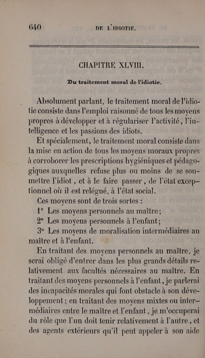 CHAPITRE XLVIIT. Du traitement moral de l’idiotie. Absolument parlant, le traitement moral de l’idio- lie consiste dans l’em ploi raisonné de tous les moyens propres à développer et à régulariser l’activité, l'in- telligence et les passions des idiots. Et spécialement, le traitement moral consiste dans la mise en action de tous les moyens moraux propres à corroborer les prescriptions hygiéniques et pédago- giques auxquelles refuse plus ou moins de se sou- mettre l'idiot , et à le faire passer , de l’état excep- tionnel où il est relégué, à l’état social. Ces moyens sont de trois sortes : 1° Les moyens personnels au maître; 2° Les moyens personnels à l’enfant ; 3° Les moyens de moralisation intermédiaires au maître et à l’enfant. En traitant des moyens personnels au maître, je serai obligé d’entrer dans les plus grands détails re- Jativement aux facultés nécessaires au maître. En traitant des moyens personnels à l'enfant, je parlerai des incapacités morales qui font obstacle à son déve- loppement ; en traitant des moyens mixtes ou inter- médiaires entre le maître et l'enfant , je m’occuperai du rôle que l’un doit tenir relativement à l’autre, et des agents extérieurs qu'il peut appeler à son aide