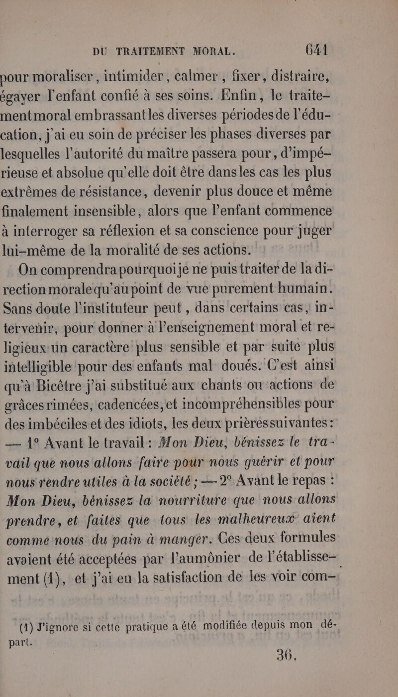 pour moraliser, intimider , calmer , fixer, distraire, égayer l'enfant confié à ses soins. Enfin, le traite- mentmoral embrassantles diverses périodes de l'édu- cation, j'ai eu soin de préciser les phases diverses par lesquelles l'autorité du maître passera pour, d’impé- rieuse et absolue qu'elle doit être dansles cas les plus extrêmes de résistance, devenir plus douce et même finalement insensible, alors que l’enfant commence à interroger sa réflexion et sa conscience pour juger lui-même de la moralité de ses actions. On comprendra pourquoije ne puis traiter de la di- rection moralequ'au point de vue purement humain. Sans doute l'instituteur peut , dans certains cas, In- tervenir, pour donner à l’enseignement moral et re- ligieux un caractère plus sensible et par suite plus intelligible pour des enfants mal doués. C’est ainsi qu’à Bicêtre j'ai substitué aux chants ou actions de grâces rimées, cadencées, et incompréhensibles pour des imbécileset des idiots, les deux prièressuivantes: — 1° Avant le travail: Mon Dieu, bénissez le tra- vail que nous allons faire pour nous guérir el pour nous rendre utiles à la société ; —2° Avant le repas : Mon Dieu, bénissez la nourriture que nous allons prendre, et faites que tous les malheureux aient comme nous du pain à manger. Ces deux formules avoient été acceptées par l’aumônier de l'établisse- ment (4), et j'ai eu la satisfaction de les voir com- (1) J'ignore si cette pratique a été modifiée depuis mon dé- part. 30.
