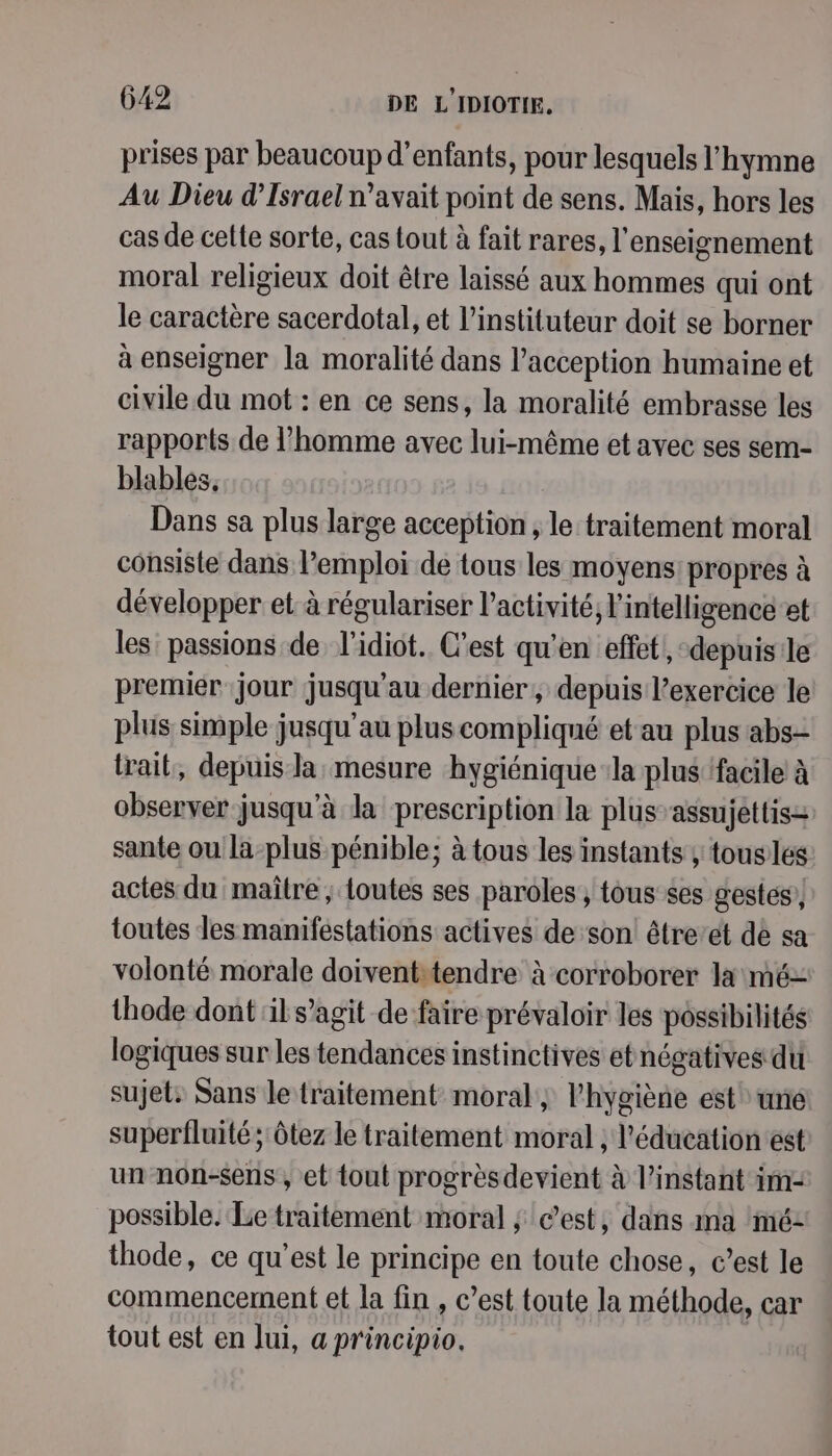 prises par beaucoup d'enfants, pour lesquels l'hymne Au Dieu d'Israel n’avait point de sens. Mais, hors les cas de celte sorte, cas tout à fait rares, l'enseignement moral religieux doit être laissé aux hommes qui ont le caractère sacerdotal, et l’instituteur doit se borner à enseigner la moralité dans l’acception humaine et civile du mot : en ce sens, la moralité embrasse les rapports de l’homme avec lui-même et avec ses sem- blables, Dans sa plus large acception ; le traitement moral consiste dans l'emploi de tous les moyens: propres à développer et à régulariser l’activité, l'intelligence et les: passions de l’idiot. C’est qu'en effet, depuis le premier ‘jour jusqu'au dernier, depuis l'exercice le plus simple jusqu'au plus compliqué et au plus abs- trait, depuis la mesure hygiénique :la plus facile à observer jusqu'à la prescription la plus’assujettis= sante ou la-plus pénible; à tous les instants; touslés actes du maître ; toutes ses paroles , tous ses gestes, toutes les manifestations actives de son! être’et de sa volonté morale doiventitendre à corroborer la mé thode dont il s’agit de faire prévaloir les possibilités logiques sur les tendances instinctives etnégatives du sujet: Sans le traitement moral ; l'hygiène est une superfluité ; ôtez le traitement moral ; l'éducation est un non-sens , et tout progrèsdevient à l'instant im: possible. Le traitement moral ; c’est, dans ma imé- thode, ce qu'est le principe en toute chose, c’est le commencement et la fin , c’est toute la méthode, car tout est en lui, a pr'incipio.