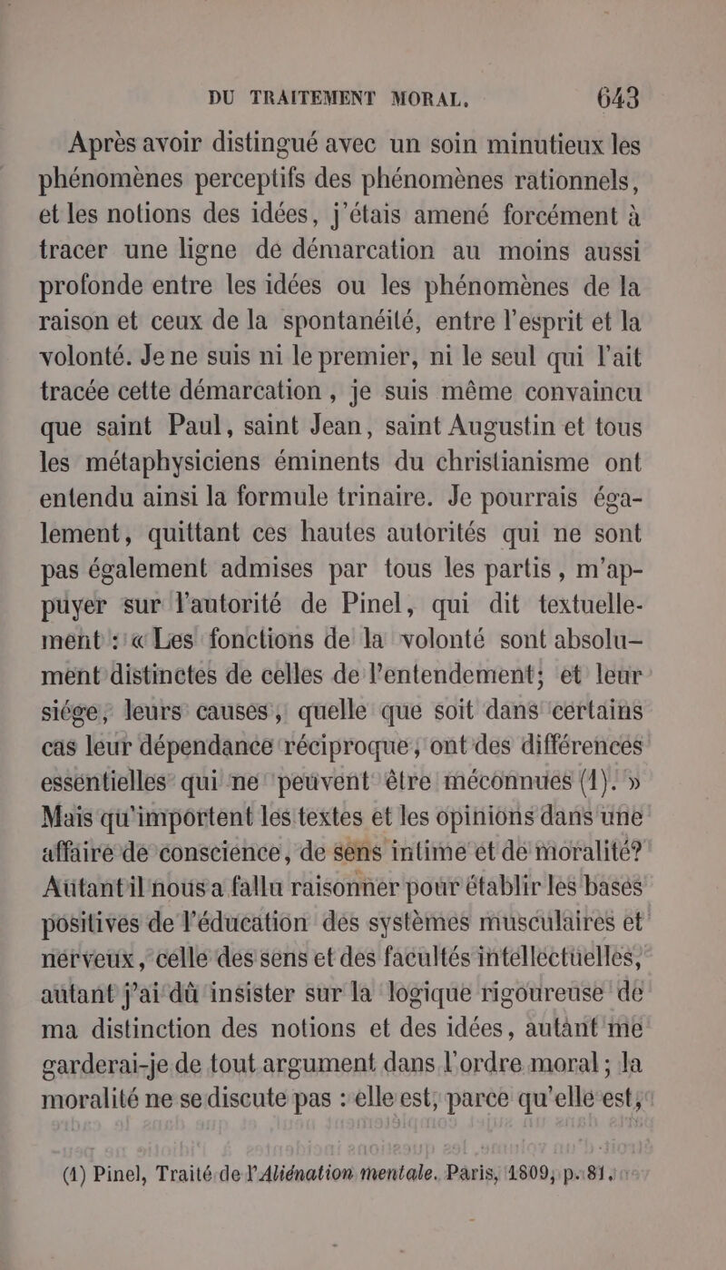 Après avoir distingué avec un soin minutieux les phénomènes perceptifs des phénomènes rationnels, et les notions des idées, j'étais amené forcément à tracer une ligne dé démarcation au moins aussi profonde entre les idées ou les phénomènes de la raison et ceux de la spontanéité, entre l'esprit et la volonté. Je ne suis ni le premier, ni le seul qui l'ait tracée cette démarcation , je suis même convaincu que saint Paul, saint Jean, saint Augustin et tous les métaphysiciens éminents du christianisme ont entendu ainsi la formule trinaire. Je pourrais éga- lement, quittant ces hautes autorités qui ne sont pas également admises par tous les partis, m’ap- puyer sur l'autorité de Pinel, qui dit textuelle- ment ::« Les fonctions de la volonté sont absolu- ment distinctes de celles de l’entendement; et leur siége, leurs causes, quelle que soit dans cértains cas leur dépendance réciproque; ont des différences esséntielles” qui ne ‘peuvent être méconnues (1). » Mais qu'importent les textes et les opinions dans une affäire de conscience, de sens intime et de moralité? Aütantilnous a fallu raisonner pour établir les basés positives de l'éducation des systèmes musculaires et nérveux, celle des sens et des facultés intellectuelles, autant jai dû ‘insister sur la logique rigoureuse de ma distinction des notions et des idées, autant me garderai-je de tout.argument dans l'ordre moral ; la moralité ne sediscute pas :elle est, parce qu'ellé‘est, (4) Pinel, Traité.de l'Aliénation mentale. Paris, 1809, p.81, 0