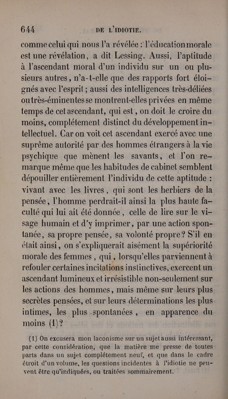 comme celui qui nous l’a révélée : l'éducation morale est une révélation, a dit Lessing. Aussi, l’aptitude à l’ascendant moral d’un individu sur un ou plu- sieurs autres, n’a-t-elle que des rapports fort éloi- gnés avec lesprit ; aussi des intelligences très-déliées outrès-éminentes se montrent-elles privées en même temps de cet ascendant, qui est, on doit le croire du moins, complétement distinct du développement in- tellectuel. Car on voit cet ascendant exercé avec une suprême autorité par des hommes étrangers à la vie psychique que mènent les savants, et l'on re- marque même que les habitudes de cabinet semblent dépouiller entièrement l'individu de cette aptitude : vivant avec les livres, qui sont les herbiers de la pensée, l’homme perdrait-il ainsi la plus haute fa- culté qui lui ait été donnée, celle de lire sur le vi- sage humain et d’y imprimer, par une action spon- tanée, sa propre pensée, sa volonté propre? S'il en éfait ainsi, on s’expliquerait aisément la supériorité morale des femmes , qui, lorsqu'elles parviennent à refouler certaines incitations instinctives, exercent un ascendant lumineux et irrésistible non-seulement sur les actions des hommes, mais même sur leurs plus secrètes pensées, et sur leurs déterminations les plus intimes, les plus spontanées, en apparence du moins (1)? (1) On excusera mon laconisme sur un sujet aussi intéressant, par cette considération, que la matière me presse de toutes parts dans un sujet complétement neuf, et que dans le cadre étroit d’un volume, les questions incidentes à lidiotie ne peu- vent être qu’indiquées, ou traitées sommairement.