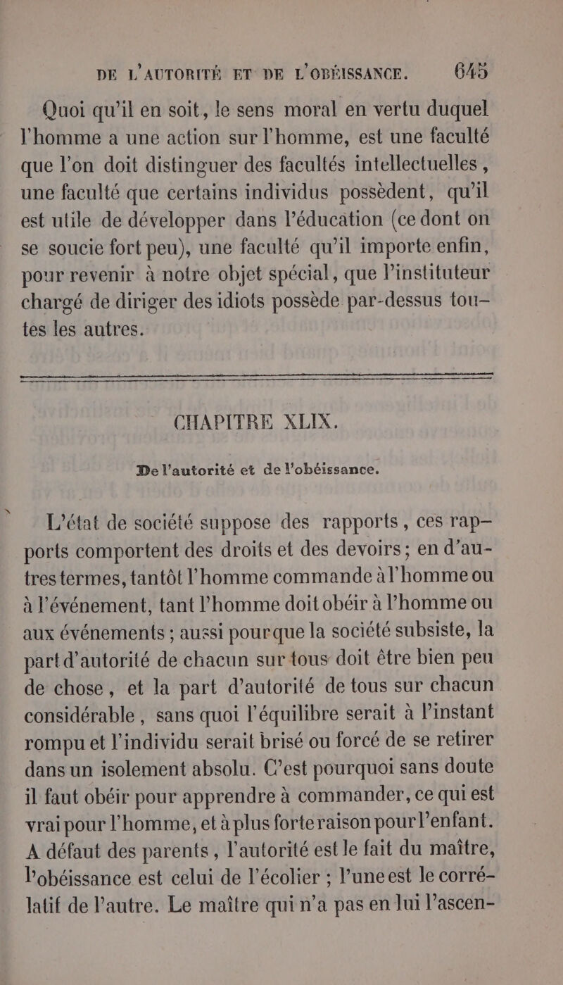 Quoi qu'il en soit, le sens moral en vertu duquel l'homme a une action sur l’homme, est une faculté que l’on doit distinguer des facultés intellectuelles , une faculté que certains individus possèdent, qu'il est utile de développer dans l’éducation (ce dont on se soucie fort peu), une faculté qu’il importe enfin, pour revenir à notre objet spécial, que Pinstituteur chargé de diriger des idiots possède par-dessus tou- tes les autres. CHAPITRE XLIX. De l'autorité et de l’obéissance. L'état de société suppose des rapports, ces rap— ports comportent des droits et des devoirs ; en d’au- tres termes, tantôt l'homme commande à l'homme ou à l'événement, tant l’homme doit obéir à l’homme ou aux événements ; aussi pour que la société subsiste, la part d'autorité de chacun sur tous doit être bien peu de chose, et la part d'autorité de tous sur chacun considérable , sans quoi l'équilibre serait à l'instant rompu et l'individu serait brisé ou forcé de se retirer dans un isolement absolu. C’est pourquoi sans doute il faut obéir pour apprendre à commander, ce qui est vrai pour l'homme, et à plus forteraison pour l'enfant. A défaut des parents, l'autorité est le fait du maître, Pobéissance est celui de l’écolier ; l’uneest le corré- latif de l’autre. Le maître qui n’a pas en lui l’ascen-