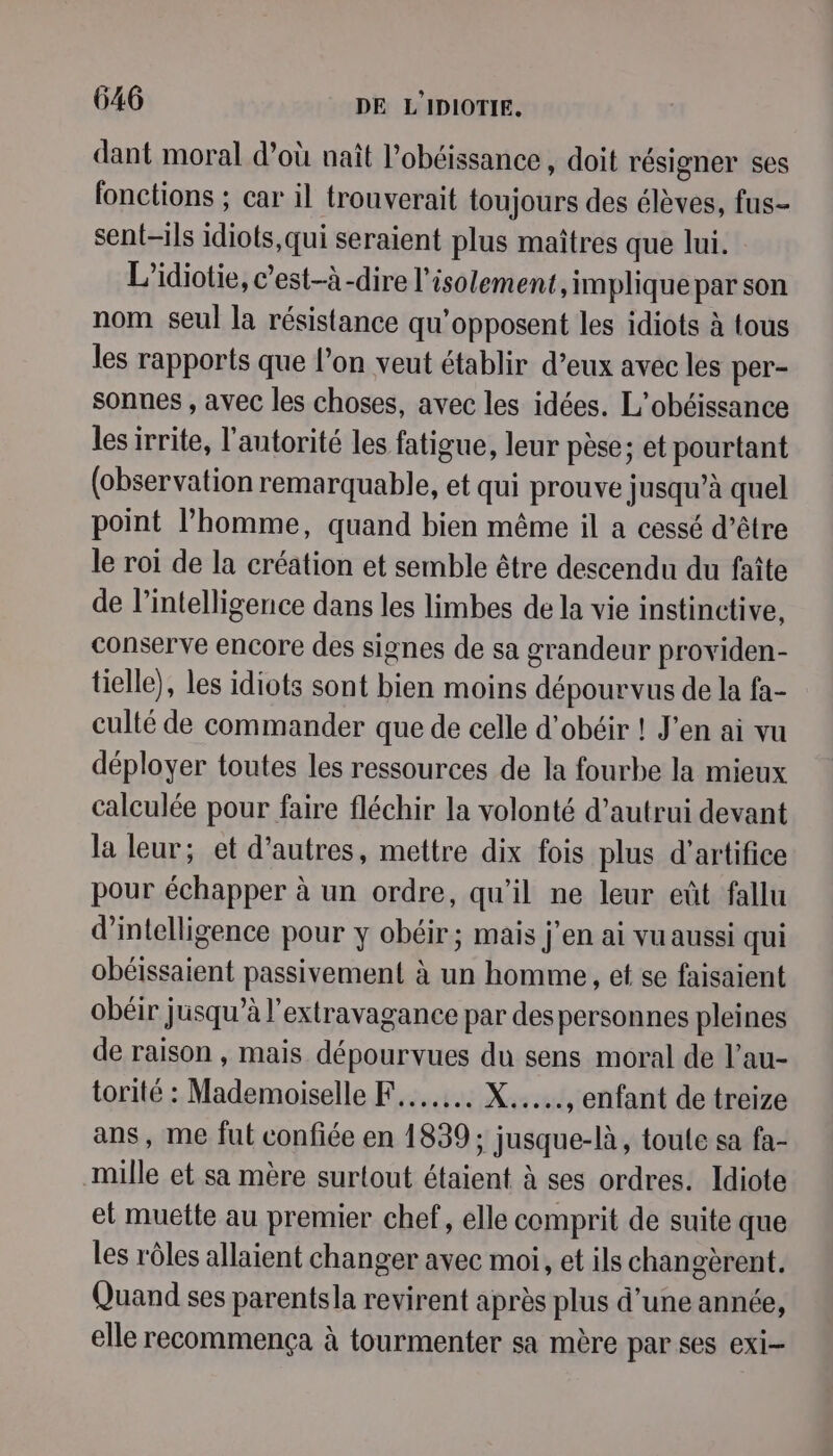 dant moral d’où naît l’obéissance , doit résigner ses fonctions ; car il trouverait toujours des élèves, fus- sent-ils idiots,qui seraient plus maîtres que lui. L’idiotie, c’est-à-dire l'isolement, implique par son nom seul la résistance qu'opposent les idiots à tous les rapports que l’on veut établir d’eux avec les per- sonnes , avec les choses, avec les idées. L'obéissance les irrite, l'antorité les fatigue, leur pèse; et pourtant (observation remarquable, et qui prouve jusqu’à quel point l’homme, quand bien même il a cessé d’être le roi de la création et semble être descendu du faîte de l'intelligence dans les limbes de la vie instinctive, conserve encore des signes de sa grandeur providen- tielle), les idiots sont bien moins dépourvus de la fa- culté de commander que de celle d’obéir ! J'en ai vu déployer toutes les ressources de la fourbe la mieux calculée pour faire fléchir la volonté d'autrui devant la leur; et d’autres, mettre dix fois plus d'artifice pour échapper à un ordre, qu’il ne leur eût fallu d'intelligence pour y obéir; mais j'en ai vu aussi qui obéissaient passivement à un homme, et se faisaient obéir jusqu’à l’extravagance par des personnes pleines de raison , mais dépourvues du sens moral de l’au- torité : Mademoiselle F....... X....., enfant de treize ans, me fut confiée en 1839; jusque-là , toule sa fa- mille et sa mère surtout étaient à ses ordres. Idiote et muette au premier chef, elle comprit de suite que les rôles allaient changer avec moi, et ils changèrent. Quand ses parentsla revirent après plus d’une année, elle recommença à tourmenter sa mère par ses exi-