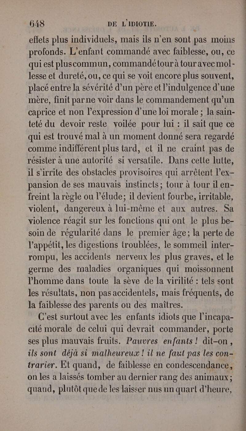 effets plus individuels, mais ils n'en sont pas moins profonds. L'enfant commandé avec faiblesse, ou, ce qui est pluscommun, commandé tour à tour avec mol- lesse et dureté, ou, ce qui se voit encore plus souvent, placé entre la sévérité d’un père et l’indulgence d'une mère, finit parne voir dans le commandement qu’un caprice et non l'expression d’une loi morale ; la sain- teté du devoir reste voilée pour lui : il sait que ce qui est trouvé mal à un moment donné sera regardé comme indifférent plus tard, et il ne craint pas de résister à une autorité si versatile. Dans cette lutte, il s’irrite des obstacles provisoires qui arrêtent l’ex- pansion de ses mauvais instincts; tour à tour il en- freint la règle ou l’élude; 1l devient fourbe, irritable, violent, dangereux à lui-même et aux autres. Sa violence réagit sur les fonctions qui ont le plus be- soin de régularité dans le premier âge; la perte de appétit, les digestions troublées, le sommeil inter- rompu, les accidents nerveux les plus graves, et le germe des maladies organiques qui moissonnent l’homme dans toute la sève de la virilité : tels sont les résultats, non pas accidentels, mais fréquents, de la faiblesse des parents où des maîtres. C'est surtout avec les enfants idiots que l'incapa- cité morale de celui qui devrait commander, porte ses plus mauvais fruits. Pauvres enfants ! dit-on, ils sont déjà si malheureux ! il ne faut pas les con- trarier. Et quand, de faiblesse en condescendance, on les a laissés tomber au dernier rang des animaux ; quaud, plutôt que de les laisser nus un quart d'heure, : dudsnsatis »?