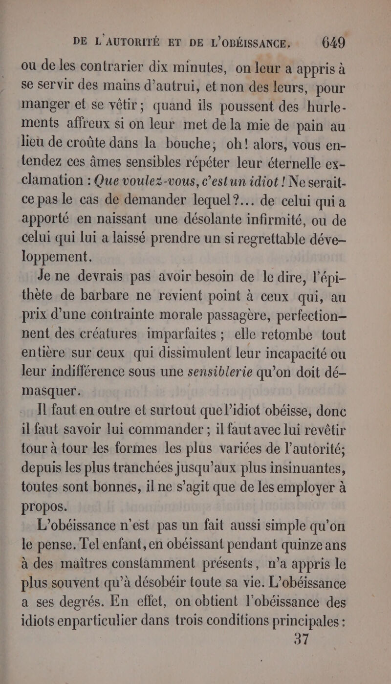 ou de les contrarier dix minutes, on leur a appris à se servir des mains d'autrui, et non des leurs, pour manger et se vôtir; quand ils poussent des hurle- ments affreux si on leur met dela mie de pain au lieu de croûte dans la bouche; oh! alors, vous en- tendez ces âmes sensibles répéter leur éternelle ex- clamation : Que voulez-vous, c’estun idiot ! Ne serait- ce pas le cas de demander lequel? de celui qui a apporté en naissant une désolante infirmité, ou de celui qui lui a laissé prendre un si regrettable déve- loppement. | Je ne devrais pas avoir besoin de le dire, l'épi- thète de barbare ne revient point à ceux qui, au prix d’une contrainte morale passagère, perfection nent des créatures imparfaites ; elle retombe tout entière sur ceux qui dissimulent leur incapacité ou leur indifférence sous une sensiblerie qu’on doit dé- masquer. Ïl faut en outre et surtout que l’idiot obéisse, donc il faut savoir lui commander ; il faut avec lui revêtir tour à tour les formes les plus variées de l’autorité; depuis les plus tranchées jusqu'aux plus insinuantes, toutes sont bonnes, il ne s’agit que de les employer à propos. L’obéissance n’est pas un fait aussi simple qu’on le pense. Tel enfant, en obéissant pendant quinze ans à des maîtres constamment présents, n’a appris le plus souvent qu’à désobéir toute sa vie. L’obéissance a ses degrés. En effet, on obtient l’obéissance des idiots enparticulier dans trois conditions principales : 37