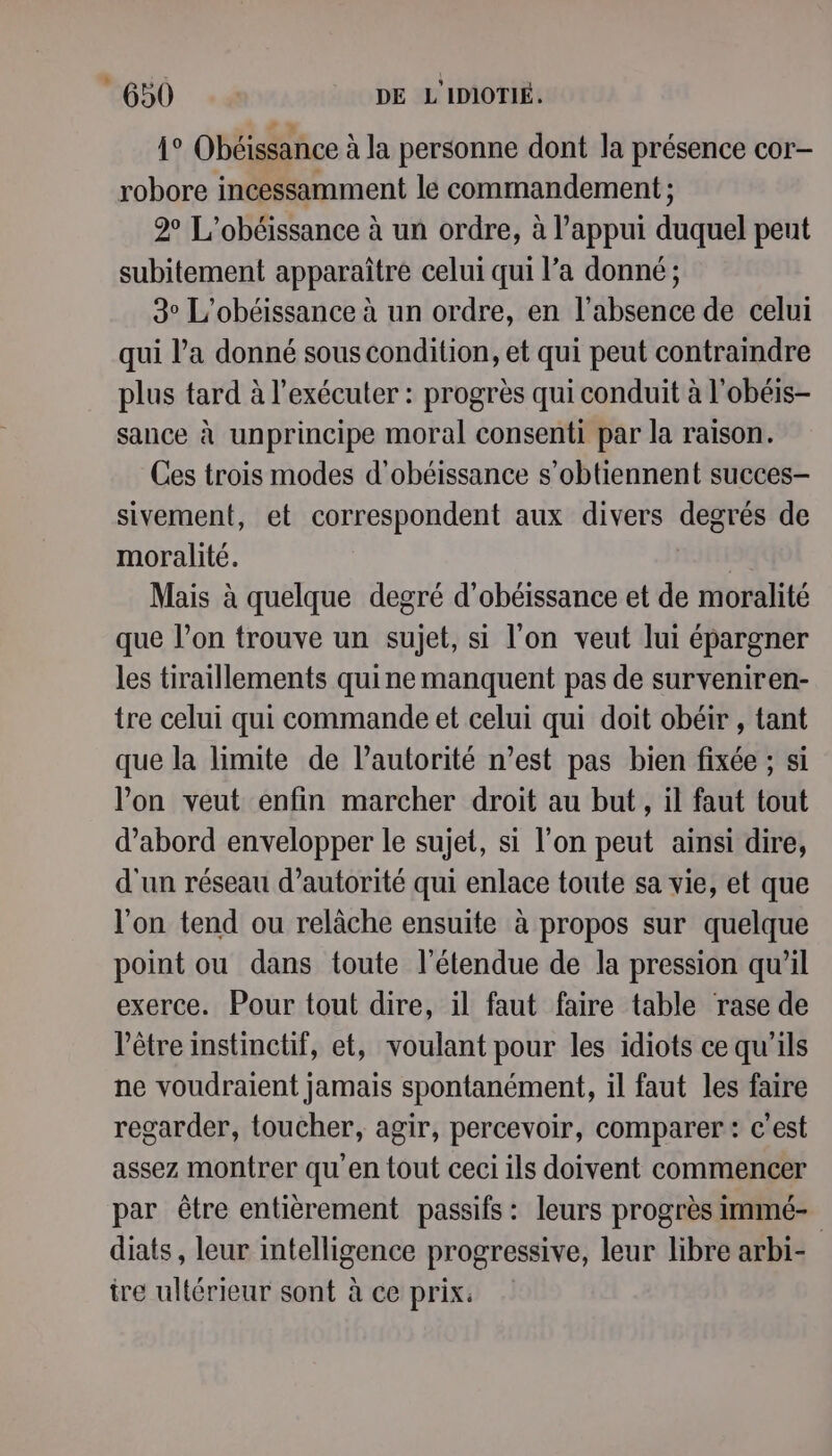 1° Obéissance à la personne dont la présence cor- robore incessamment le commandement ; 2° L’obéissance à un ordre, à l'appui Jude) peut subitement apparaître celui qui l’a donné ; 3° L’obéissance à un ordre, en l'absence de celui qui l’a donné sous condition, et qui peut contraindre plus tard à l’exécuter : progrès qui conduit à l'obéis- sance à unprincipe moral consenti par la raison. Ces trois modes d’obéissance s’obtiennent succes- sivement, et correspondent aux divers degrés de moralité. | Mais à quelque degré d’obéissance et de moralité que l’on trouve un sujet, si l’on veut lui épargner les tiraillements quine manquent pas de surveniren- tre celui qui commande et celui qui doit obéir , tant que la limite de l'autorité n’est pas bien fixée ; si lon veut enfin marcher droit au but, il faut tout d’abord envelopper le sujet, si l’on peut ainsi dire, d'un réseau d’autorité qui enlace toute sa vie, et que l'on tend ou relâche ensuite à propos sur quelque point ou dans toute l'étendue de la pression qu’il exerce. Pour tout dire, il faut faire table rase de l'être instinctif, et, voulant pour les idiots ce qu'ils ne voudraient jamais spontanément, il faut les faire regarder, toucher, agir, percevoir, comparer: c’est assez montrer qu en tout ceci ils doivent commencer par être entièrement passifs: leurs progrès immé- diats, leur intelligence progressive, leur libre arbi- ire ultérieur sont à ce prix.