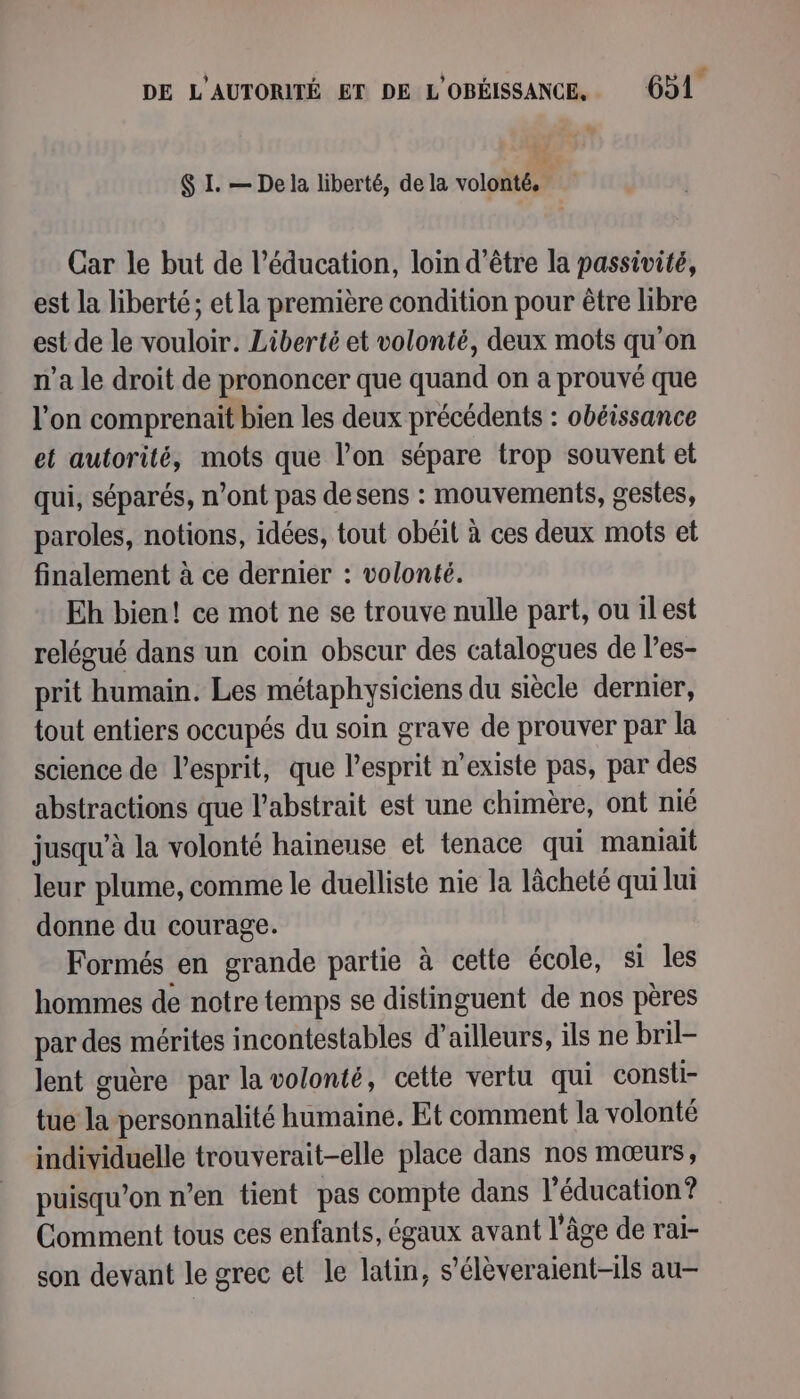 5] ; 2] a 4 LL $ I. — De la liberté, de la volonté. Car le but de l’éducation, loin d’être la passivité, est la liberté; et la première condition pour être libre est de le vouloir. Liberté et volonté, deux mots qu'on n’a le droit de prononcer que quand on a prouvé que l'on comprenait bien les deux précédents : obéissance et autorité, mots que l’on sépare trop souvent et qui, séparés, n’ont pas de sens : mouvements, gestes, paroles, notions, idées, tout obéit à ces deux mots et finalement à ce dernier : volonté. Eh bien! ce mot ne se trouve nulle part, ou ilest relégué dans un coin obscur des catalogues de les- prit humain. Les métaphysiciens du siècle dernier, tout entiers occupés du soin grave de prouver par la science de lesprit, que l’esprit n’existe pas, par des abstractions que l’abstrait est une chimère, ont nié jusqu’à la volonté haineuse et tenace qui maniait leur plume, comme le duelliste nie la lâcheté qui lui donne du courage. Formés en grande partie à cette école, si les hommes de notre temps se distinguent de nos pères par des mérites incontestables d’ailleurs, ils ne bril- lent guère par la volonté, cette vertu qui consli- tue la personnalité humaine, Et comment la volonté individuelle trouverait-elle place dans nos mœurs, puisqu'on n’en tient pas compte dans l’éducation? Comment tous ces enfants, égaux avant l’âge de rai- son devant le grec et le latin, s’élèveraient-ils au