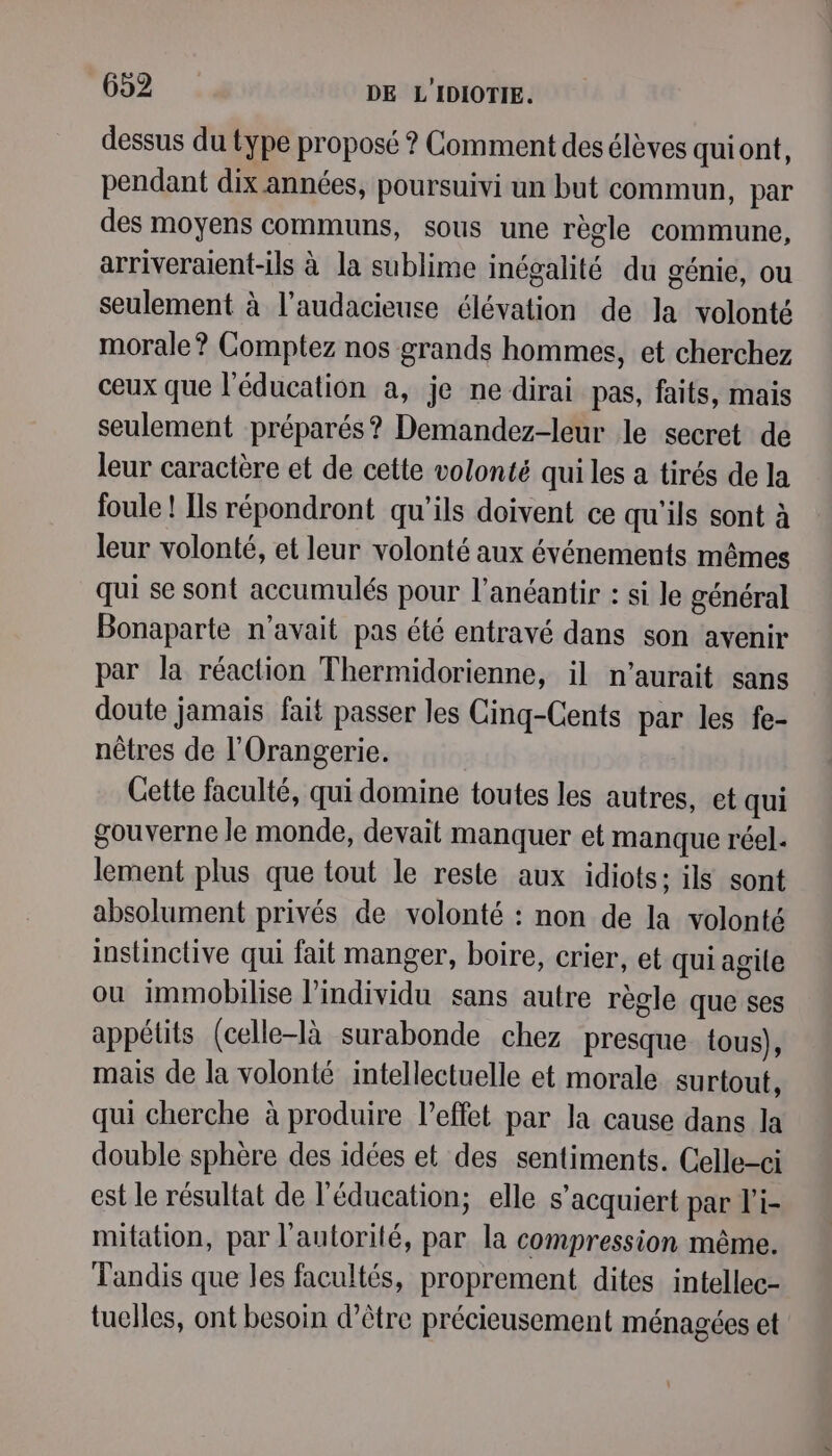 dessus du type proposé ? Comment des élèves quiont, pendant dix années, poursuivi un but commun, par des moyens communs, sous une règle commune, arriveraient-ils à la sublime inégalité du génie, ou seulement à l’audacieuse élévation de la volonté morale? Comptez nos grands hommes, et cherchez ceux que l'éducation a, je ne dirai pas, faits, mais seulement préparés? Demandez-leur le secret de leur caractère et de cette volonté qui les a tirés de la foule ! Ils répondront qu'ils doivent ce qu'ils sont à leur volonté, et leur volonté aux événements mêmes qui se sont accumulés pour l’anéantir : si le général Bonaparte n'avait pas été entravé dans son avenir par la réaction Thermidorienne, il n'aurait sans doute jamais fait passer les Cinq-Cents par les fe- nètres de l’Orangerie. Cette faculté, qui domine toutes les autres, et qui gouverne le monde, devait manquer et manque réel. lement plus que tout le reste aux idiots: ils sont absolument privés de volonté : non de la volonté instinctive qui fait manger, boire, crier, et qui agile ou immobilise Pindividu sans autre règle que ses appétits (celle-là surabonde chez presque tous), mais de la volonté intellectuelle et morale surtout, qui cherche à produire l’effet par la cause dans la double sphère des idées et des sentiments. Celle-ci est le résultat de l'éducation; elle s’acquiert par l’i- mitation, par l'autorité, par la compression même. Tandis que les facultés, proprement dites intellec- tuelles, ont besoin d’être précieusement ménagées et