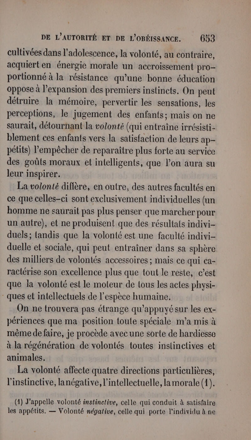 cultivées dans l'adolescence, la volonté, au contraire, acquiert en énergie morale un accroissement pro- portionné à la résistance qu’une bonne éducation oppose à l’expansion des premiers instincts. On peut détruire la mémoire, pervertir les sensations, les perceptions, le jugement des enfants; mais on ne saurait, détournant la volonté (qui entraîne irrésisti- blement ces enfants vers la satisfaction de leurs ap- pétits) l'empêcher de reparaître plus forte au service des goûts moraux et intelligents, que l’on aura su leur inspirer. La volonté diffère, en outre, des autres facultés en ce que celles-ci sont exclusivement individuelles (un homme ne saurait pas plus penser que marcher pour un autre), et ne produisent que des résultals indivi- duels; tandis que la volonté est une faculté indivi- duelle et sociale, qui peut entraîner dans sa sphère des milliers de volontés accessoires ; mais ce qui ca- ractérise son excellence plus que tout le reste, c’est que la volonté est le moteur de lous les actes physi- ques et intellectuels de l'espèce humaine, On ne trouvera pas étrange qu’appuyé sur les ex- périences que ma position toute spéciale nva mis à même de faire, je procède avec une sorte de hardiesse à la régénération de volontés toutes inslinctives et animales. La volonté affecte quatre directions particulières, l'instinctive, lanégative, l’intellectuelle, la morale (1). (1) J’appelle volonté instinctive, celle qui conduit à satisfaire les appétits. — Volonté négative, celle qui porte l'individu à ne
