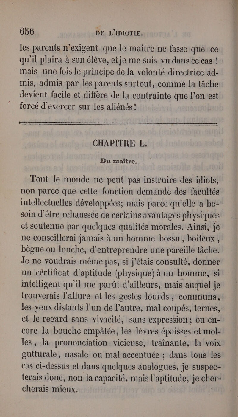 les parents n'exigent que le maître ne fasse que ce qu'il plaira à son élève, et je me suis vu dans ce cas ! mais une fois le principe de la volonté directrice ad- mis, admis par les parents surtout, comme la tâche devient facile et diffère de la contrainte que l’on est forcé d'exercer sur les aliénés! CHAPITRE L. : Du maître. Tout le monde ne peut pas instruire des idiots, non parce que celte fonction demande des facultés intellectuelles développées; mais parce qu’elle à be- soin d'être rehaussée de certains avantages physiques et soutenue par quelques qualités morales. Ainsi, je ne conseillerai jamais à un homme bossu , boiteux , bègue ou louche, d'entreprendre une pareille tâche. Je ne voudrais même pas, si j'étais consulté, donner un cértificat d'aptitude (physique) à un homme, si intelligent qu'il me parût d’ailleurs, mais auquel je trouverais l'allure et les gestes lourds, communs, les yeux distants l’un de l’autre, mal coupés, ternes, et le regard sans vivacité, sans expression ; ou en- core la bouche empâtée, les lèvres épaisses et mol- les, la prononciation vicieuse, traînante, la voix gutturale, nasale ou mal accentuée ; dans tous les cas ci-dessus et dans quelques analogues, je suspec- terais donc, non la capacité, mais l'aptitude, je ve cherais mieux.
