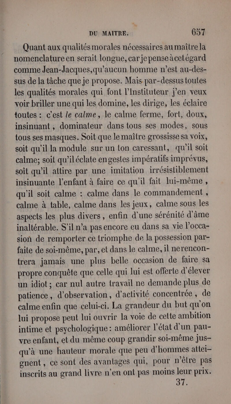 Quant aux qualités morales nécessaires au maître la nomenclature en serait longue, car je pense àcetégard comme Jean-Jacques,qu'aucun homme n’est au-des- sus de la tâche que je propose. Mais par-dessus toutes les qualités morales qui font l’Instituteur j'en veux voir briller une qui les domine, les dirige, les éclaire toutes : c'est le calme, le calme ferme, fort, doux, insinuant , dominateur dans tous ses modes, sous tous ses masques. Soit que le maître grossisse sa voix, soit qu'il la module sur un {on caressant, qu'il soit calme; soit qu’iléclate engesles impératifs imprévus, soit qu’il attire par une imitation irrésistiblement insinuante l'enfant à faire ce qu'il fait lui-même, qu'il soit calme : calme dans le commandement , calme à table, calme dans les jeux, calme sous les aspects les plus divers, enfin d'une sérénité d'âme inaltérable. S'il n’a pas encore eu dans sa vie l’occa- sion de remporter ce triomphe de la possession par- faite de soi-même, par, et dans le calme, il nerencon- trera jamais une plus belle occasion de faire sa propre conquête que celle qui lui est offerte d élever un idiot; car nul autre travail ne demande plus de patience , d'observation, d'activité concentrée , de calme enfin que celui-ci. La grandeur du but qu'on lui propose peut lui ouvrir la voie de cette ambition intime et psychologique : améliorer l’état d'un pau- vre enfant, et du même coup grandir soi-même jus- qu'à une hauteur morale que peu d'hommes attei- gnent, ce sont des avantages qui, pour n'être pas inscrits au grand livre n’en ont pas moins leur prix. 37.