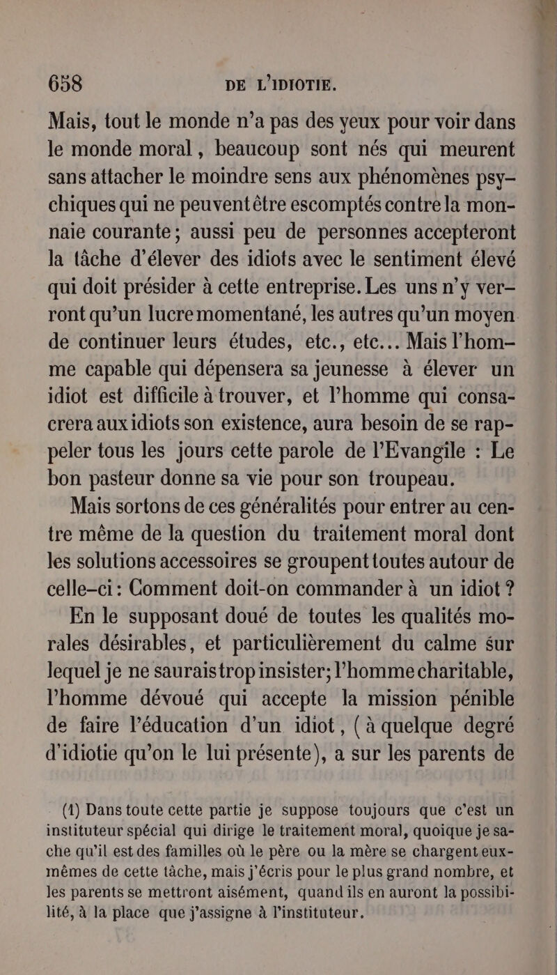 Mais, tout le monde n’a pas des yeux pour voir dans le monde moral , beaucoup sont nés qui meurent sans attacher le moindre sens aux phénomènes psy- chiques qui ne peuvent être escomptés contre la mon- naie courante; aussi peu de personnes accepteront la tâche d'élever des idiots avec le sentiment élevé qui doit présider à cette entreprise. Les uns n’y ver- ront qu’un lucremomentané, les autres qu’un moyen de continuer leurs études, etc., etc... Mais l’hom- me capable qui dépensera sa jeunesse à élever un idiot est difficile à trouver, et l’homme qui consa- crera aux idiots son existence, aura besoin de se rap- péler tous les jours cette parole de l'Evangile : Le bon pasteur donne sa vie pour son troupeau. Mais sortons de ces généralités pour entrer au cen- tre mème de la question du traitement moral dont les solutions accessoires se groupent toutes autour de celle-ci: Comment doit-on commander à un idiot ? En le supposant doué de toutes les qualités mo- rales désirables, et particulièrement du calme sur lequel je ne sauraistrop insister; l’homme charitable, l’homme dévoué qui accepte la mission pénible de faire l'éducation d’un idiot, ( à quelque degré d'idiotie qu’on le lui présente), a sur les parents de (1) Dans toute cette partie je suppose toujours que c’est un instituteur spécial qui dirige le traitement moral, quoique je sa- che qu’il est des familles où le père ou la mère se chargent eux- mêmes de cette tâche, mais j'écris pour le plus grand nombre, et les parents se mettront aisément, quand ils en auront la possibi- lité, à la place que j'assigne à l’instituteur.