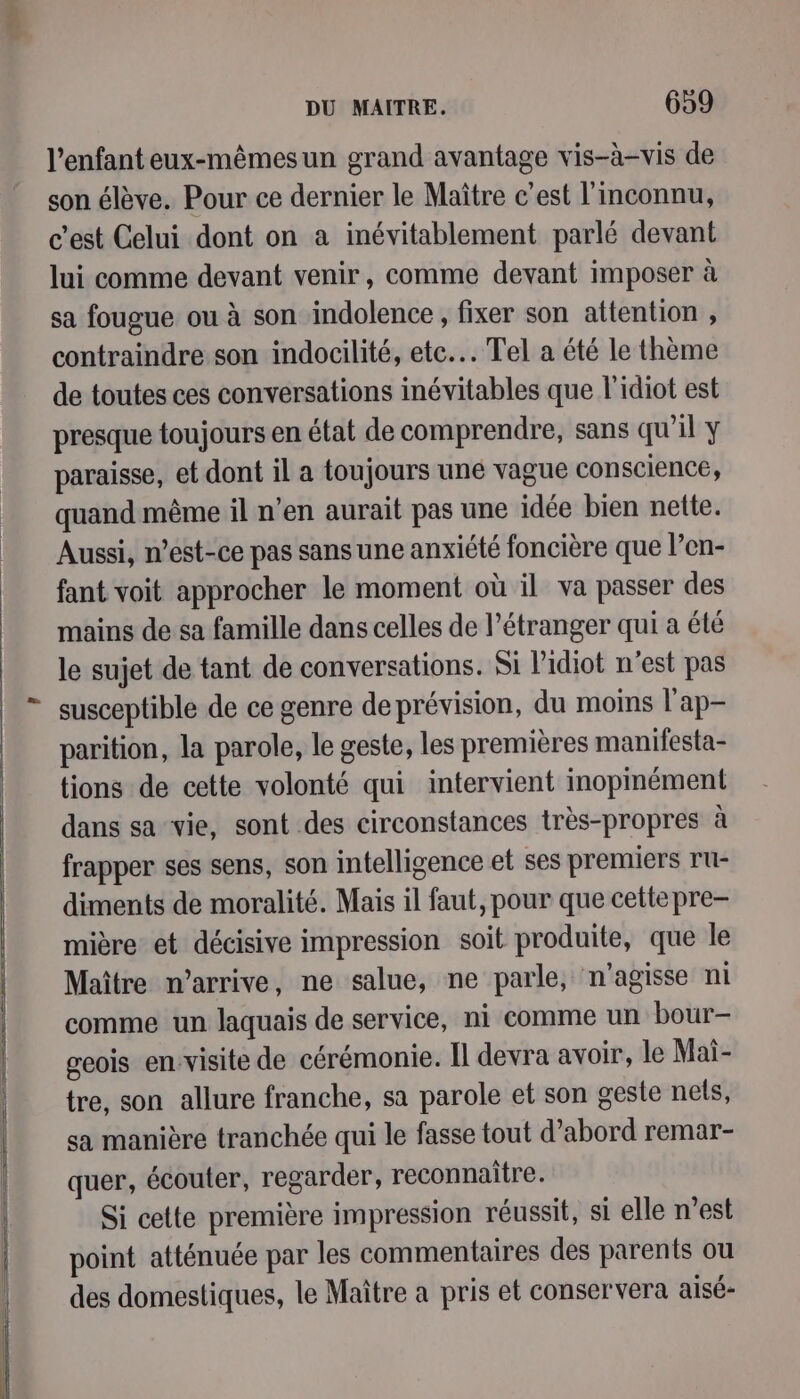 ——— 2 l'enfant eux-mêmesun grand avantage vis-à-vis de son élève. Pour ce dernier le Maître c’est l'inconnu, c’est Celui dont on a inévitablement parlé devant lui comme devant venir, comme devant imposer à sa fougue ou à son indolence , fixer son attention , contraindre son indocilité, etc. Tel a été le thème de toutes ces conversations inévitables que l'idiot est presque toujours en état de comprendre, sans qu'il y paraisse, et dont il a toujours uné vague conscience, quand même il n’en aurait pas une idée bien nette. Aussi, n’est-ce pas sans une anxiété foncière que l’en- fant voit approcher le moment où il va passer des mains de sa famille dans celles de l'étranger qui a été le sujet de tant de conversations. Si l’idiot n’est pas susceptible de ce genre de prévision, du moins l'ap- parition, la parole, le geste, les premières manifesta- tions de cette volonté qui intervient inopmément dans sa vie, sont des circonstances très-propres à frapper ses sens, son intelligence et ses premiers ru- diments de moralité. Mais il faut, pour que cettepre- mière et décisive impression soit produite, que le Maître n'arrive, ne salue, ne parle, n'agisse ni comme un laquais de service, ni comme un bour- geois envisite de cérémonie. Il devra avoir, le Mai- tre, son allure franche, sa parole et son geste nets, sa manière tranchée qui le fasse tout d’abord remar- quer, écouter, regarder, reconnaitre. Si cette première impression réussit, si elle n’est point atténuée par les commentaires des parents ou des domestiques, le Maître a pris et conservera aisé-