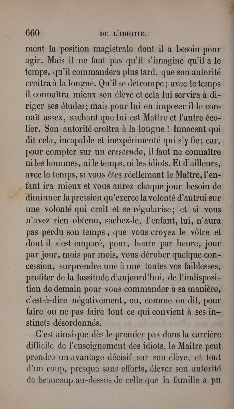 ment la position magistrale dont il a besoin pour agir. Mais il ne faut pas qu'il s'imagine qu'il a le temps, qu’il commandera plus tard, que son autorité croîtra à la longue. Qu’ilse détrompe; avec letemps il connaîtra mieux son élève et cela lui servira à di- riger ses études; mais pour lui en imposer il le con- nait assez, sachant que lui est Maître et l’autre éco- lier. Son autorité croîtra à la longue ! Innocent qui dit cela, incapable et inexpérimenté qui s’y fie; car, pour compter sur un crescendo, il faut ne connaître ni les hommes, ni le temps, ni les idiots. Et d’ailleurs, avec le temps, si vous êtes réellement le Maître, l’en- fant ira mieux et vous aurez chaque jour besoin de diminuer la pression qu’exerce la volonté d'autrui sur une volonté qui croît et se régularise; et si vous n'avez rien obtenu, sachez-le, l'enfant, lui, n’aura pas perdu son temps, que vous croyez le vôtre et dont il s’est emparé, pour, heure par heure, jour par jour, mois par mois, vous dérober quelque con- cession, surprendre une à une toutes vos faiblesses, profiter de la lassitude d'aujourd'hui, de lindisposi- tion de demain pour vous commander à sa manière, c'est-à-dire négativement, ou, comme on dit, pour faire ou ne pas faire tout ce qui convient à ses in- stincts désordonnés. C'est ainsi que dès le premier pas dans la carrière difficile de l’enseignement des idiots, le Maître peut prendre un avantage décisif sur son élève, et tout d’un coup, presque sans efforts, élever son autorité de beaucoup au-dessus de celle que la famille a pu