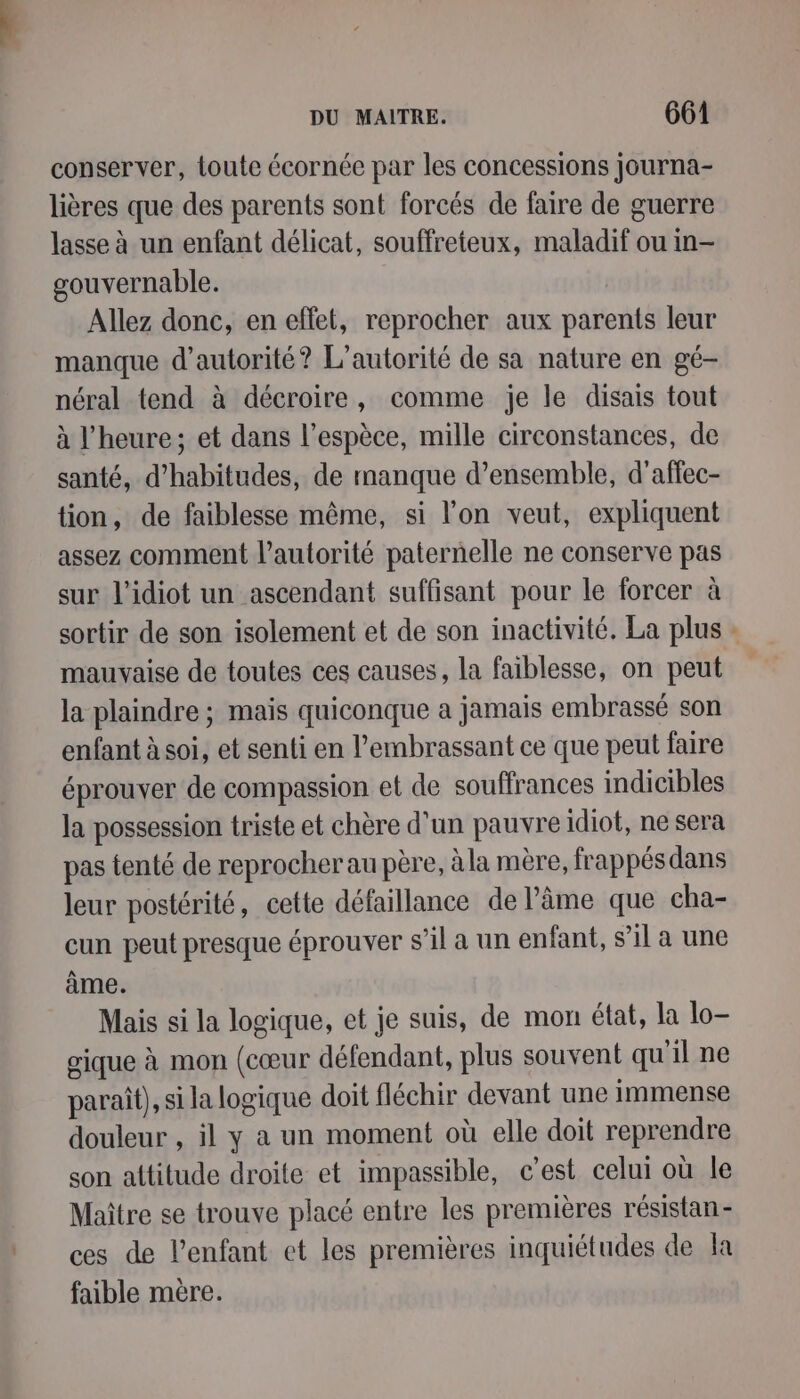 conserver, toute écornée par les concessions journa- lières que des parents sont forcés de faire de guerre lasse à un enfant délicat, souffreteux, maladif ou in- gouvernable. Allez donc, en effet, reprocher aux parents leur manque d'autorité? L'autorité de sa nature en gé- néral tend à décroire, comme je le disais tout à l'heure; et dans l’espèce, mille circonstances, de santé, d’habitudes, de manque d'ensemble, d'affec- tion, de faiblesse même, si l’on veut, expliquent assez comment l'autorité paternelle ne conserve pas sur l’idiot un ascendant suffisant pour le forcer à sortir de son isolement et de son inactivité. La plus mauvaise de toutes ces causes, la faiblesse, on peut la plaindre ; mais quiconque a jamais embrassé son enfant à soi, et senti en l’embrassant ce que peut faire éprouver de compassion et de souffrances indicibles la possession triste et chère d'un pauvre idiot, ne sera pas enté de reprocher au père, à la mère, frappés dans leur postérité, cette défaillance de l'âme que cha- cun peut presque éprouver s’il a un enfant, s’il a une âme. Mais si la logique, et je suis, de mon état, la lo gique à mon (cœur défendant, plus souvent qu'il ne paraît), si la logique doit fléchir devant une immense douleur , il y a un moment où elle doit reprendre son altitude droite et impassible, c’est celui où le Maître se trouve placé entre les premières résistan- ces de l'enfant et les premières inquiétudes de la faible mère.