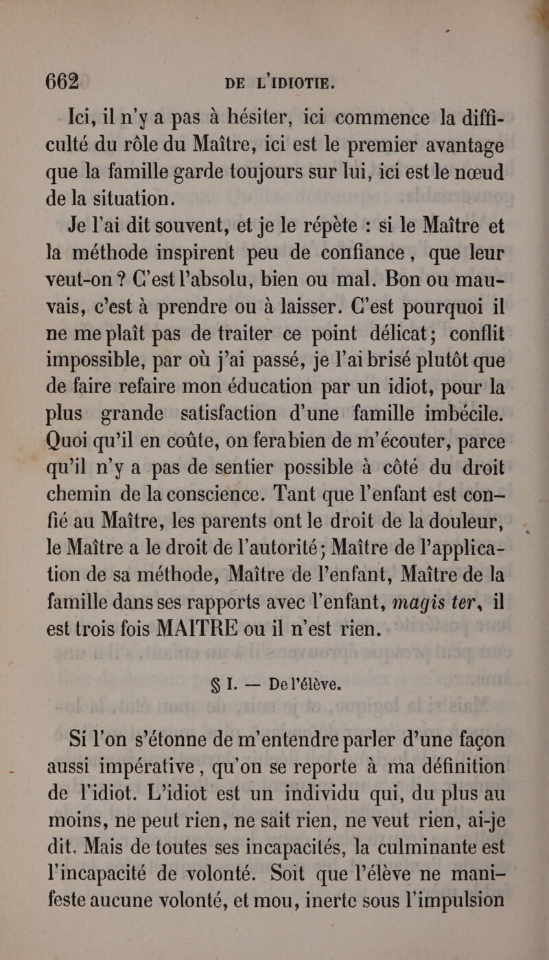 Ici, il n’y a pas à hésiter, iei commence la diffi- culté du rôle du Maître, ici est le premier avantage que la famille garde toujours sur lui, ici est le nœud de la situation. Je l'ai dit souvent, et je le répète : si le Maître et la méthode inspirent peu de confiance, que leur veut-on ? C’est l'absolu, bien ou mal. Bon ou mau- vais, c’est à prendre ou à laisser. C’est pourquoi il ne me plaît pas de traiter ce point délicat; conflit impossible, par où j'ai passé, je l'ai brisé plutôt que de faire refaire mon éducation par un idiot, pour la plus grande «satisfaction d’une famille imbécile. Quoi qu’il en coûte, on ferabien de m'écouter, parce qu'il n’y a pas de sentier possible à côté du droit chemin de la conscience. Tant que l'enfant est con- fié au Maître, les parents ont le droit de la douleur, le Maître a le droit de l'autorité; Maître de l’applica- tion de sa méthode, Maître de l'enfant, Maître de la famille dans ses rapports avec l'enfant, magis ter, il est trois fois MAÎTRE ou il n’est rien. SI. — Del'élève. Si l'on s'étonne de m’entendre parler d’une façon aussi impérative, qu'on se reporte à ma définition de l'idiot. L’idiot est un individu qui, du plus au moins, ne peut rien, ne sait rien, ne veut rien, ai-je dit. Mais de toutes ses incapacités, la culminante est l'incapacité de volonté. Soit que l'élève ne mani- feste aucune volonté, et mou, inerte sous l'impulsion