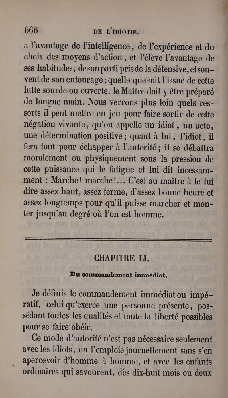 a l’avantage de l'intelligence, de l'expérience et du choix des moyens d'action , et l'élève l'avantage de ses habitudes, deson parti prisde la défensive, etsou- vent de son entourage ; quelle que soit l’issue de cette lutte sourde ou ouverte, le Maître doit y être préparé de longue main. Nous verrons plus loin quels res- sorts il peut mettre en jeu pour faire sortir de cette négation vivante, qu’on appelle un idiot, un acte, une détermination positive ; quant à lui, l’idiot, il fera tout pour échapper à l'autorité; il se débattra moralement ou physiquement sous la pression de celte puissance qui le fatigue et lui dit incessam- ment : Marche! marche! C’est au maître à le lui dire assez haut, asséz ferme, d'assez bonne heure et assez longtemps pour qu’il puisse marcher et mon- ter jusqu’au degré où l’on est homme. EEE CHAPITRE LI. Du commandement immédiat. Je définis le commandement immédiat ou impé- ratif, celui qu’exerce une personne présente, pos- sédant toutes les qualités et toute la liberté possibles pour se faire obéir. Ce mode d’autorité n’est pas nécessaire seulement avec les idiots, on l’emploie journellement sans s’en apercevoir d’homme à homme, et avec les enfants ordinaires qui savourent, dès dix-huit mois ou deux