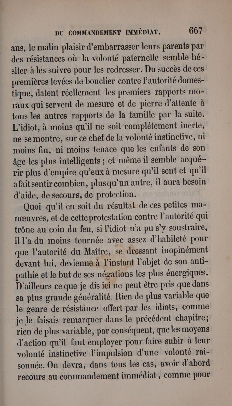 ans, le malin plaisir d’embarrasser leurs parents par des résistances où la volonté paternelle semble hé- siter à les suivre pour les redresser. Du succès de ces premières levées de bouclier contre l'autorité domes- tique, datent réellement les premiers rapports mo- raux qui servent de mesure et de pierre d'attente à tous les autres rapports de la famille par la suite. L'idiot, à moins qu'il ne soit complétement inerte, ne se montre, sur ce chef de la volonté instinctive, ni moins fin, ni moins tenace que les enfants de son âge les plus intelligents ; et même il semble acqué— rir plus d'empire qu’eux à mesure qu’il sent et qu'il afaitsentir combien, plusqu'un autre, il aura besoin d'aide, de secours, de protection. Quoi qu'il en soit du résultat de ces petites ma- nœuvres, et de cetteprotestation contre l'autorité qui trône au coin du feu, si l'idiot n’a pu s’y soustraire, il l'a du moins tournée avec assez d’habileté pour que l'autorité du Maître, se dressant inopinément devant lui, devienne à l'instant l’objet de son anti- pathie et le but de ses négations les plus énergiques. D'ailleurs ce que je dis ici ne peut être pris que dans sa plus grande généralité. Rien de plus variable que le genre de résistance offert par les idiots, comme je le faisais remarquer dans le précédent chapitre; rien de plus variable, par conséquent, que les moyens d'action qu’il faut employer pour faire subir à leur volonté instinctive l'impulsion d’une volonté rai- sonnée. On devra, dans tous les cas, avoir d'abord recours au commandement immédiat, comme pour