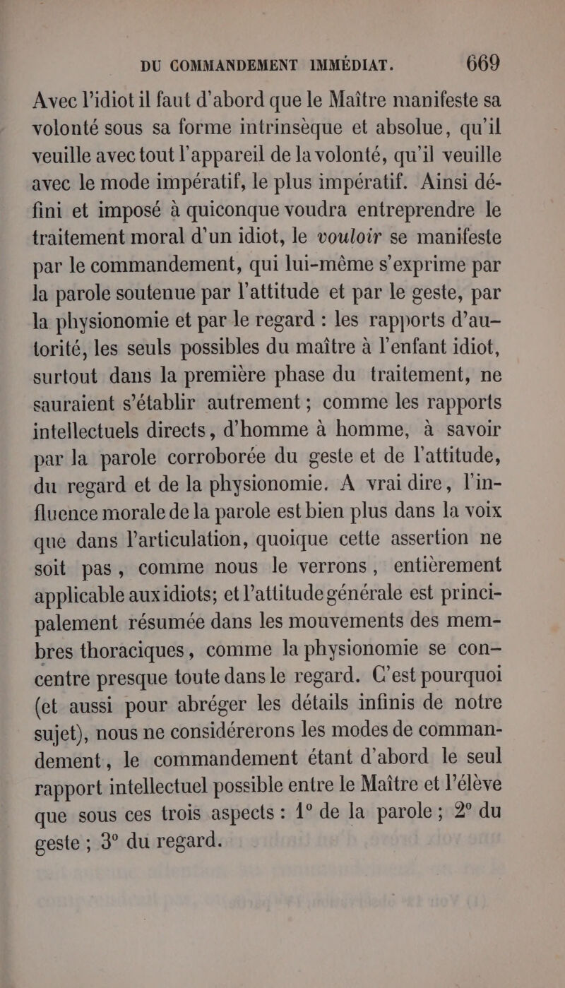 Avec l’idiot il faut d'abord que le Maître manifeste sa volonté sous sa forme intrinsèque et absolue, qu'il veuille avec tout l'appareil de la volonté, qu'il veuille avec le mode impératif, le plus impératif. Aïnsi dé- fini et imposé à quiconque voudra entreprendre le traitement moral d’un idiot, le vouloir se manifeste par le commandement, qui lui-même s'exprime par la parole soutenue par l'attitude et par le geste, par la physionomie et par le regard : les rapports d’au- torité, les seuls possibles du maitre à l'enfant idiot, surtout dans la première phase du traitement, ne sauraient s'établir autrement ; comme les rapports intellectuels directs, d'homme à homme, à savoir par la parole corroborée du geste et de l'attitude, du regard et de la physionomie. A vrai dire, l'in- fluence morale de la parole est bien plus dans la voix que dans l'articulation, quoique cette assertion ne soit pas, comme nous le verrons, entièrement applicable auxidiots; et l'attitude générale est princi- palement résumée dans les mouvements des mem- bres thoraciques, comme la physionomie se con- centre presque toute dans le regard. C’est pourquoi (et aussi pour abréger les détails infinis de notre sujet), nous ne considérerons les modes de comman- dement, le commandement étant d’abord le seul rapport intellectuel possible entre le Maître et l'élève que sous ces trois aspects : 1° de la parole ; 2° du geste ; 3° du regard.