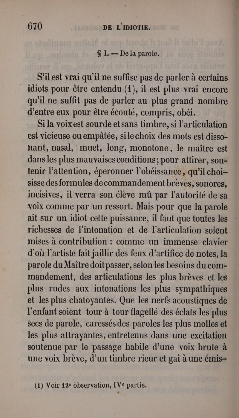 $ I. — Dela parole. S'ilest vrai qu'il ne suffise pas de parler à certains idiots pour être entendu (1), il est plus vrai encore qu’il ne suffit pas de parler au plus grand nombre d’entre eux pour être écouté, compris, obéi. Si la voixest sourde et sans timbre, si l'articulation est vicieuse ou empâlée, sile choix des mots est disso- nant, nasal, muet, long, monotone, le maître est dans les plus mauvaises conditions; pour attirer, sou- tenir l'attention, éperonner l’obéissance, qu’il choi- sisse des formules decommandement brèves, sonores, incisives, il verra son élève mü par l'autorité de sa voix comme par un ressort. Mais pour que la parole ait sur un idiot celte puissance, il faut que toutes les richesses de l’intonation et de l'articulation soient mises à contribution : comme un immense clavier d'où l'artiste fait jaillir des feux d’artifice de notes, la parole du Maître doit passer, selon les besoins du com- mandement, des articulations les plus brèves et les plus rudes aux intonations les plus sympathiques et les plus chatoyantes. Que les nerfs acoustiques de l'enfant soient tour à tour flagellé des éclats les plus secs de parole, caressés des paroles les plus molles et les plus attrayantes, entretenus dans une excitation soutenue par le passage habile d’une voix brute à une voix brève, d’un timbre rieur et gai à une émis- (1) Voir 12° observation, IVe partie. A ae
