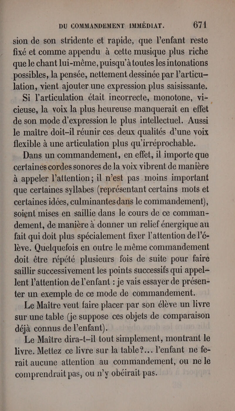 sion de son stridente et rapide, que l’enfant reste fixé et comme appendu à cette musique plus riche que le chant lui-même, puisqu'àtoutes les intonations possibles, la pensée, nettement dessinée par l’articu- lation, vient ajouter une expression plus saisissante. Si l'articulation était incorrecte, monotone, vi- cieuse, la voix la plus heureuse manquerait en effet de son mode d'expression le plus intellectuel. Aussi le maître doit-il réunir ces deux qualités d’une voix flexible à une articulation plus qu'irréprochable. Dans un commandement, en effet, il importe que certaines cordes sonores de la voix vibrent de manière à appeler l'attention; il n’est pas moins important que certaines syllabes (représentant certains mots et certaines idées, culminantesdans le commandement), soient mises en saillie dans le cours de ce comman- dement, de manière à donner un relief énergique au fait qui doit plus spécialement fixer l'attention de l’é- lève. Quelquefois en outre le même commandement doit être répété plusieurs fois de suite pour faire saillir successivement les points successils qui appel- lent l'attention de l'enfant : je vais essayer de présen- ter un exemple de ce mode de commandement. Le Maître veut faire placer par son élève un livre sur une table (je suppose ces objets de comparaison déjà connus de l’enfant). Le Maître dira-t-il tout simplement, montrant le livre. Mettez ce livre sur la table? l'enfant ne fe- rait aucune attention au commandement, ou ne le comprendrait pas, ou n’y obéirait pas.
