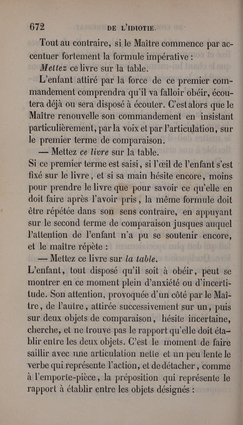 Tout au contraire, si le Maître commence par ac- centuer fortement la formule impérative : Mettez ce livre sur la table. L'enfant attiré par la force de ce premier com- mandement comprendra qu'il va falloir obéir, écou- tera déjà ou sera disposé à écouter. C’est alors que le Maître renouvelle son commandement en insistant particulièrement, par la voix et par l'articulation, sur le premier terme de comparaison. — Mettez ce livre sur la table. Si ce premier terme est saisi, si l'œil de l’enfant s’est fixé sur le livre, et si sa main hésite encore, moins pour prendre le livre que pour savoir ce qu’elle en doit faire après l'avoir pris, la même formule doit être répétée dans son sens contraire, en appuyant sur le second terme de comparaison jusques auquel l'attention de l’enfant n’a pu se soutenir encore, et le maître répète : — Mettez ce livre sur la table. | L'enfant, tout disposé qu’il soit à obéir, peut se montrer en ce moment plein d’anxiété ou d'incerti- tude. Son attention, provoquée d’un côté par le Maï- tre, de l’autre , attirée successivement sur un, puis sur deux objets de comparaison, hésite incertaine, cherche, et ne trouve pas le rapport qu’elle doit éta- blir entre les deux objets. C’est le moment de faire saillir avec une articulation nelie et un peu lente le verbe qui représente l’action, et de détacher , comme à l'emporte-pièce, la préposition qui représente le rapport à établir entre les objets désignés :