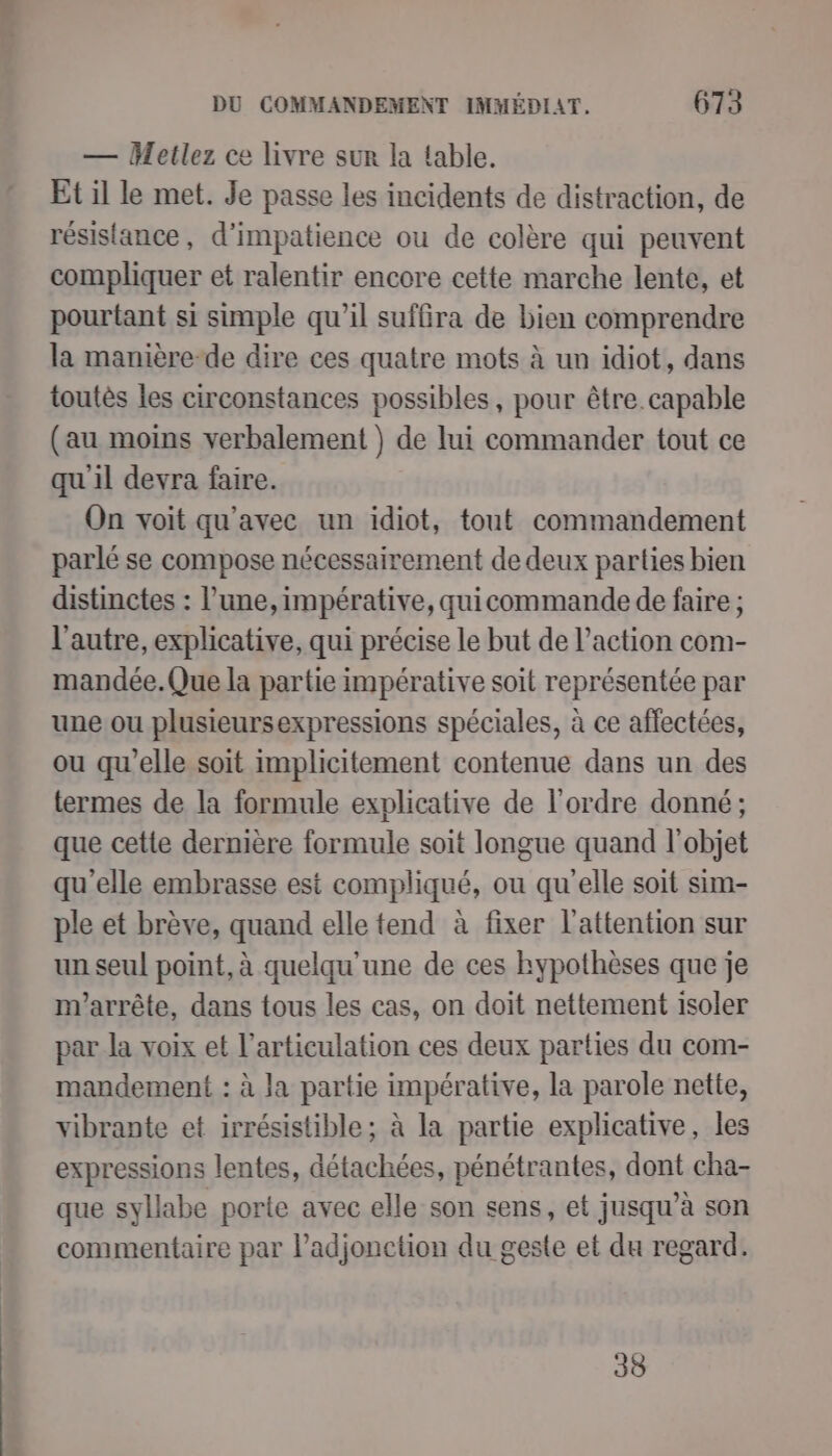 — Metlez ce livre sur la fable. Et il le met. Je passe les incidents de distraction, de résistance, d’impatience ou de colère qui peuvent compliquer et ralentir encore cette marche lente, et pourtant si simple qu’il suffira de bien comprendre la manière-de dire ces quatre mots à un idiot, dans toutès les circonstances possibles, pour être. capable (au moins verbalement ) de lui commander tout ce quil devra faire. On voit qu'avec un idiot, tout commandement parlé se compose nécessairement de deux parties bien distinctes : l’une, impérative, quicommande de faire ; l'autre, explicative, qui précise le but de l’action com- mandée.Que la partie impérative soit représentée par une ou plusieursexpressions spéciales, à ce affectées, ou qu'elle soit implicitement contenue dans un des termes de la formule explicative de l’ordre donné; que cette dernière formule soit longue quand l'objet qu'elle embrasse est compliqué, ou qu'elle soit sim- ple et brève, quand elle tend à fixer l'attention sur un seul point, à quelqu'une de ces hypothèses que je m'arrête, dans tous les cas, on doit nettement isoler par la voix et l'articulation ces deux parties du com- mandement : à la partie impérative, la parole nette, vibrante et irrésistible; à la partie explicative, les expressions lentes, détachées, pénétrantes, dont cha- que syllabe porte avec elle son sens, et jusqu’à son commentaire par l’adjonction du geste et du regard. 38