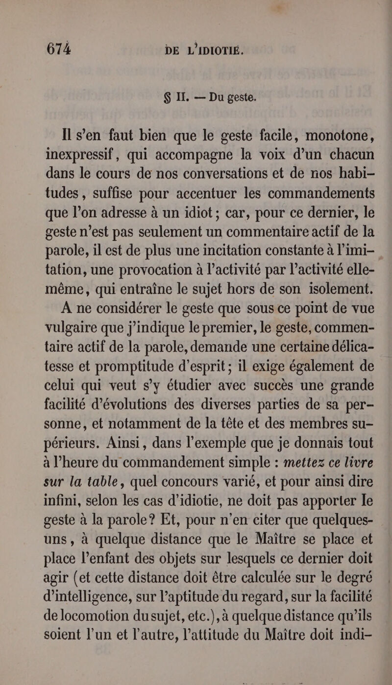 $ II. — Du geste. Il s'en faut bien que le geste facile, monotone, inexpressif, qui accompagne la voix d’un chacun dans le cours de nos conversations et de nos habi- tudes , suffise pour accentuer les commandements que l’on adresse à un idiot; car, pour ce dernier, le geste n’est pas seulement un commentaire actif de la parole, il est de plus une incitation constante à l’imi- tation, une provocation à l’activité par l’activité elle- même, qui entraîne le sujet hors de son isolement. A ne considérer le geste que sous ce point de vue vulgaire que j’indique le premier, le geste, commen- taire actif de la parole, demande une certaine délica- tesse et promptitude d'esprit; il exige également de celui qui veut s’y étudier avec succès une grande facilité d’évolutions des diverses parties de sa per- sonne, et notamment de la tête et des membres su- périeurs. Ainsi, dans l'exemple que je donnais tout à l'heure du commandement simple : mettez ce livre sur la table, quel concours varié, et pour ainsi dire infini, selon les cas d’idiotie, ne doit pas apporter le geste à la parole? Et, pour n'en citer que quelques- uns, à quelque distance que le Maître se place et place l'enfant des objets sur lesquels ce dernier doit agir (et cette distance doit être calculée sur le degré d'intelligence, sur l’aptitude du regard, sur la facilité de locomotion dusujet, etc.), à quelque distance qu’ils soient l’un et l’autre, l'attitude du Maître doit indi-