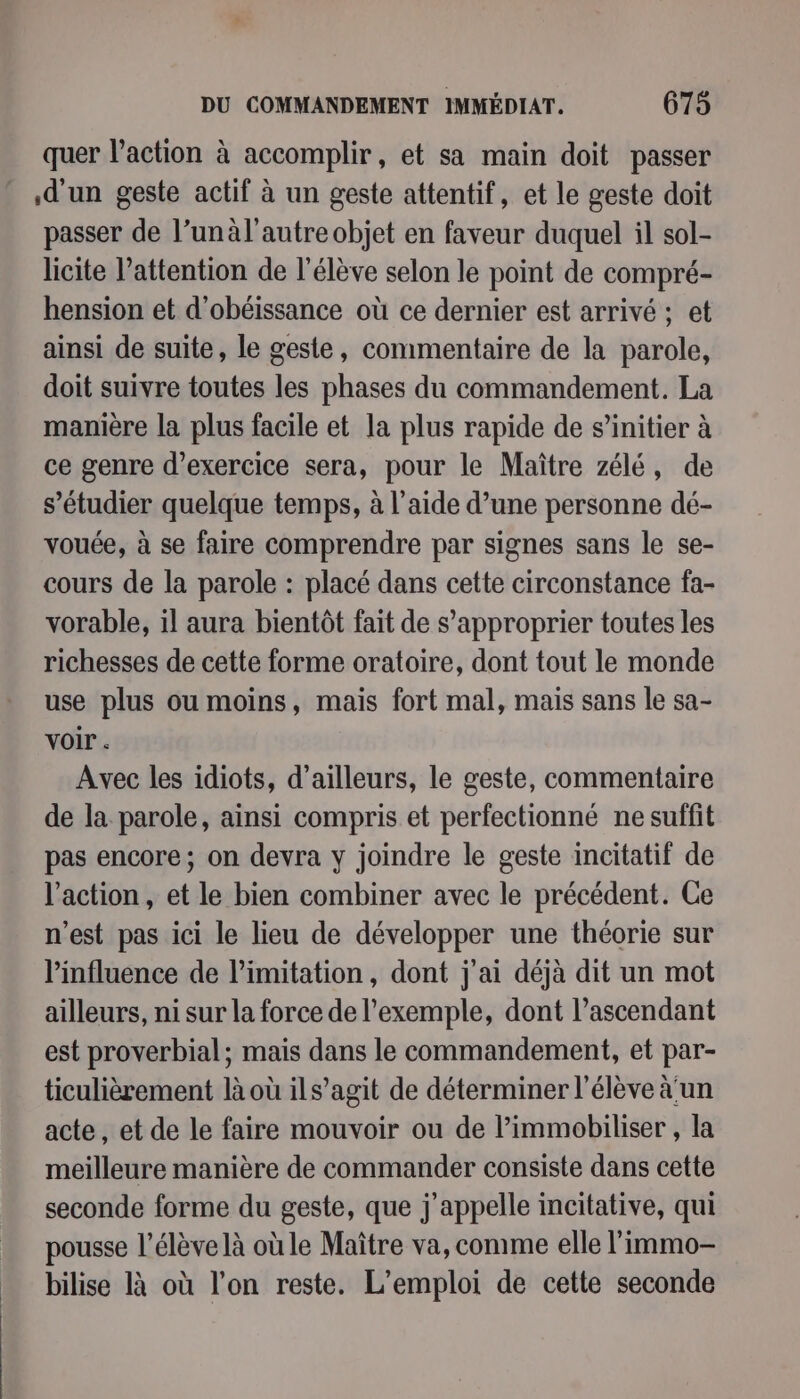 quer l’action à accomplir, et sa main doit passer d'un geste actif à un geste attentif, et le geste doit passer de l’unàl'autre objet en faveur duquel il sol- licite l'attention de l’élève selon le point de compré- hension et d’obéissance où ce dernier est arrivé ; et ainsi de suite, le geste, commentaire de la parole, doit suivre toutes les phases du commandement. La manière la plus facile et la plus rapide de s’initier à ce genre d'exercice sera, pour le Maître zélé, de s’étudier quelque temps, à l’aide d’une personne dé- vouée, à se faire comprendre par signes sans le se- cours de la parole : placé dans cette circonstance fa- vorable, il aura bientôt fait de s'approprier toutes les richesses de cette forme oratoire, dont tout le monde use plus ou moins, mais fort mal, mais sans le sa- voir. Avec les idiots, d’ailleurs, le geste, commentaire de la parole, ainsi compris et perfectionné ne suffit pas encore; on devra y joindre le geste incitatif de l'action, et le bien combiner avec le précédent. Ge n’est pas ici le lieu de développer une théorie sur l'influence de limitation, dont j'ai déjà dit un mot ailleurs, ni sur la force de l'exemple, dont l’ascendant est proverbial; mais dans le commandement, et par- ticulièrement là où ils’agit de déterminer l’élève à'un acte, et de le faire mouvoir ou de lPimmobiliser , la meilleure manière de commander consiste dans cette seconde forme du geste, que j'appelle incitative, qui pousse l’élève là où le Maître va, comme elle l’immo- bilise là où l’on reste. L'emploi de cette seconde