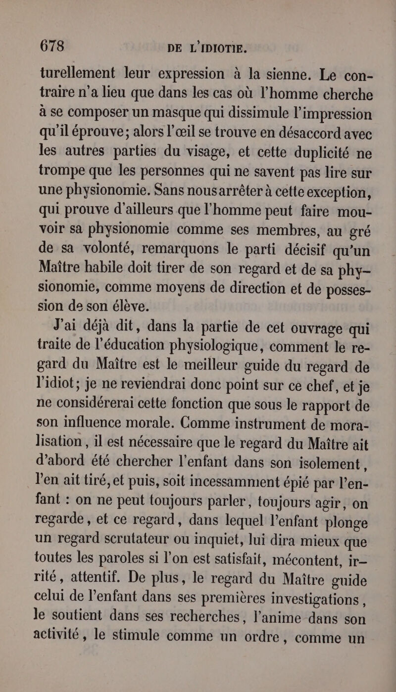 turellement leur expression à la sienne. Le con- traire n’a lieu que dans les cas où l’homme cherche à se composer un masque qui dissimule l'impression qu'il éprouve; alors l'œil se trouve en désaccord avec les autres parties du visage, et cette duplicité ne trompe que les personnes qui ne savent pas lire sur une physionomie. Sans nousarrêter à cette exception, qui prouve d'ailleurs que l'homme peut faire mou- voir sa physionomie comme ses membres, au gré de sa volonté, remarquons le parti décisif qu’un Maître habile doit tirer de son regard et de sa phy- sionomie, comme moyens de direction et de posses- sion de son élève. J'ai déjà dit, dans la partie de cet ouvrage qui traite de l'éducation physiologique, comment le re- gard du Maître est le meilleur guide du regard de l'idiot; je ne reviendrai donc point sur ce chef, et je ne considérerai cette fonction que sous le rapport de son influence morale. Comme instrument de mora- lisation , il est nécessaire que le regard du Maître ait d’abord été chercher l'enfant dans son isolement À l'en ait tiré, et puis, soit incessamment épié par l’en- fant : on ne peut toujours parler, toujours agir, on regarde, et ce regard, dans lequel l'enfant plonge un regard scrutateur ou inquiet, lui dira mieux que toutes les paroles si l’on est satisfait, mécontent, ir— rité, attentif. De plus, le regard du Maître guide celui de l'enfant dans ses premières investigations , Je soutient dans ses recherches, l’anime dans son activité, le stimule comme un ordre, comme un