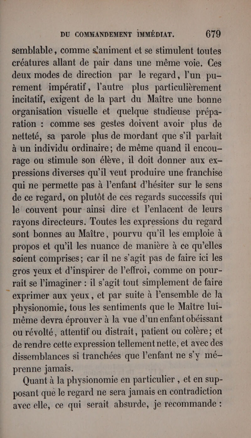 semblable, comme &amp;animent et se stimulent toutes créatures allant de pair dans une même voie. Ces deux modes de direction par le regard, l’un pu- rement impératif, l'autre plus particulièrement incitatif, exigent de la part du Maître une bonne organisation visuelle et quelque studieuse prépa- ration : comme ses gestes doivent avoir plus de netteté, sa parole plus de mordant que s’il parlait à un individu ordinaire; de même quand il encou- rage ou stimule son élève, il doit donner aux ex- pressions diverses qu'il veut produire une franchise qui ne permette pas à l'enfant d’hésiter sur le sens de ce regard, on plutôt de ces regards successifs qui le couvent pour ainsi dire et l’enlacent de leurs rayons directeurs. Toutes les expressions du regard sont bonnes au Maître, pourvu qu'il les emploie à propos et qu’il les nuance de manière à ce qu’elles soient comprises; car il ne s’agit pas de faire ici les gros yeux et d’inspirer de l’effroi, comme on pour- rait se l’imaginer : il s’agit tout simplement de faire exprimer aux yeux, et par suite à l’ensemble de la physionomie, tous les sentiments que le Maître lui- même devra éprouver à la vue d’un enfant obéissant ou révolté, attentif ou distrait, patient ou colère; et de rendre cette expression tellement nette, et avec des dissemblances si tranchées que l’enfant ne s'y mé- prenne jamais. Quant à la physionomie en particulier , et en sup- posant que le regard ne sera jamais en contradiction avec elle, ce qui serait absurde, je recommande :