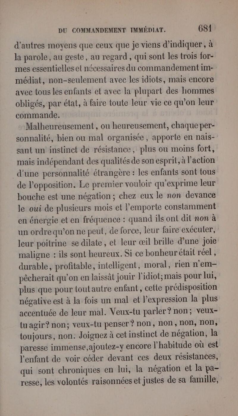 d’autres moyens que ceux que je viens d’indiquer, à la parole, au geste, au regard , qui sont les trois for- mes essentielles et nécessaires du commandement im- médiat, non-seulement avec les idiots, mais encore avec tous les enfants et avec la plupart des hommes obligés, par état, à faire toute leur vie ce qu’on leur commande. Malheureusement , ou heureusement, chaque per- sonnalité, bien ou mal organisée, apporte en nais- sant un instinct de résistance, plus on moins fort, mais indépendant des qualités de son esprit, à l’action d'une personnalité étrangère : les enfants sont tous de lopposition. Le premier vouloir qu'exprime leur bouche est une négation; chez eux le non devance le oui de plusieurs mois et l'emporte constamment en énergie et en fréquence : quand ils ont dit non à un ordre qu’on ne peut, de force, leur faire exécuter, leur poitrine se dilate , et leur œil brille d’une joie maligne : ils sont heureux. Si ce bonheur était réel , durable, profitable, intelligent, moral, rien n'em- pêcherait qu’on en laissât jouir l'idiot; mais pour lui, plus que pour toutautre enfant, cette prédisposition négative est à la fois un mal et l'expression la plus accentuée de leur mal. Veux-tu parler? non; veux- tuagir? non; veux-{u penser 9 non, non, non, non, toujours, non. Joignez à cet instinct de négation, la paresse immense,ajoutez-y encore l'habitude où est l'enfant de voir céder devant ces deux résistances, qui sont chroniques en lui, la négation et la pa- resse, les volontés raisonnées et justes de sa famille,