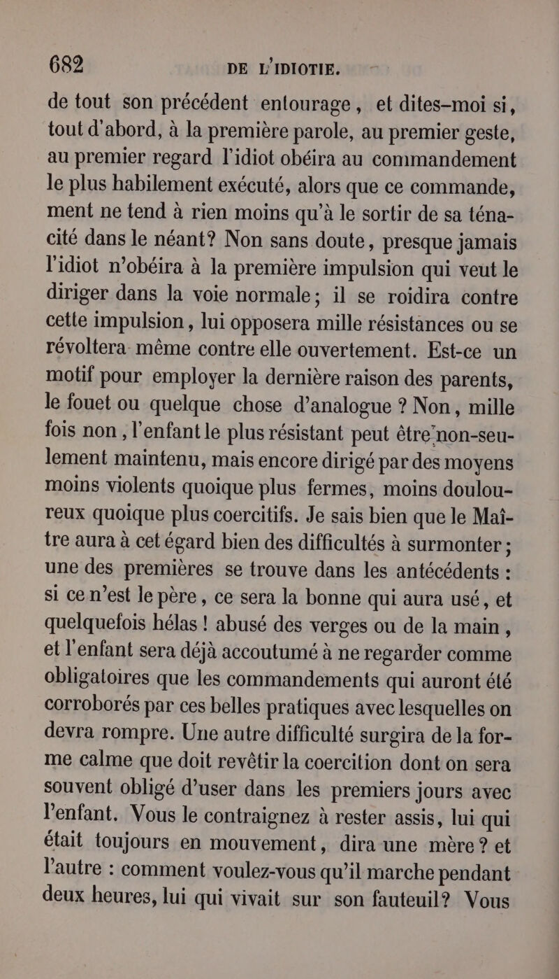 de tout son précédent entourage, et dites-moi si, tout d'abord, à la première parole, au premier geste, au premier regard l'idiot obéira au commandement le plus habilement exécuté, alors que ce commande, ment ne tend à rien moins qu’à le sortir de sa téna- cité dans le néant? Non sans doute, presque jamais l'idiot n’obéira à la première impulsion qui veut le diriger dans la voie normale; il se roidira contre cette impulsion , lui opposera mille résistances ou se révoltera même contre elle ouvertement. Est-ce un motif pour employer la dernière raison des parents, le fouet ou quelque chose d’analogue ? Non, mille fois non , l'enfant le plus résistant peut être non-seu- lement maintenu, mais encore dirigé par des moyens moins violents quoique plus fermes, moins doulou- reux quoique plus coercitifs. Je sais bien que le Mai- tre aura à cet égard bien des difficultés à surmonter ; une des premières se trouve dans les antécédents : si ce n’est le père, ce sera la bonne qui aura usé, et quelquefois hélas ! abusé des verges ou de la main, et l'enfant sera déjà accoutumé à ne regarder comme obligaloires que les commandements qui auront été corroborés par ces belles pratiques avec lesquelles on devra rompre. Une autre difficulté surgira de la for- me calme que doit revêtir la coercition dont on sera souvent obligé d’user dans les premiers jours avec l'enfant. Vous le contraignez à rester assis, lui qui était toujours en mouvement, dira une mère? et l’autre : comment voulez-vous qu’il marche pendant deux heures, lui qui vivait sur son fauteuil? Vous